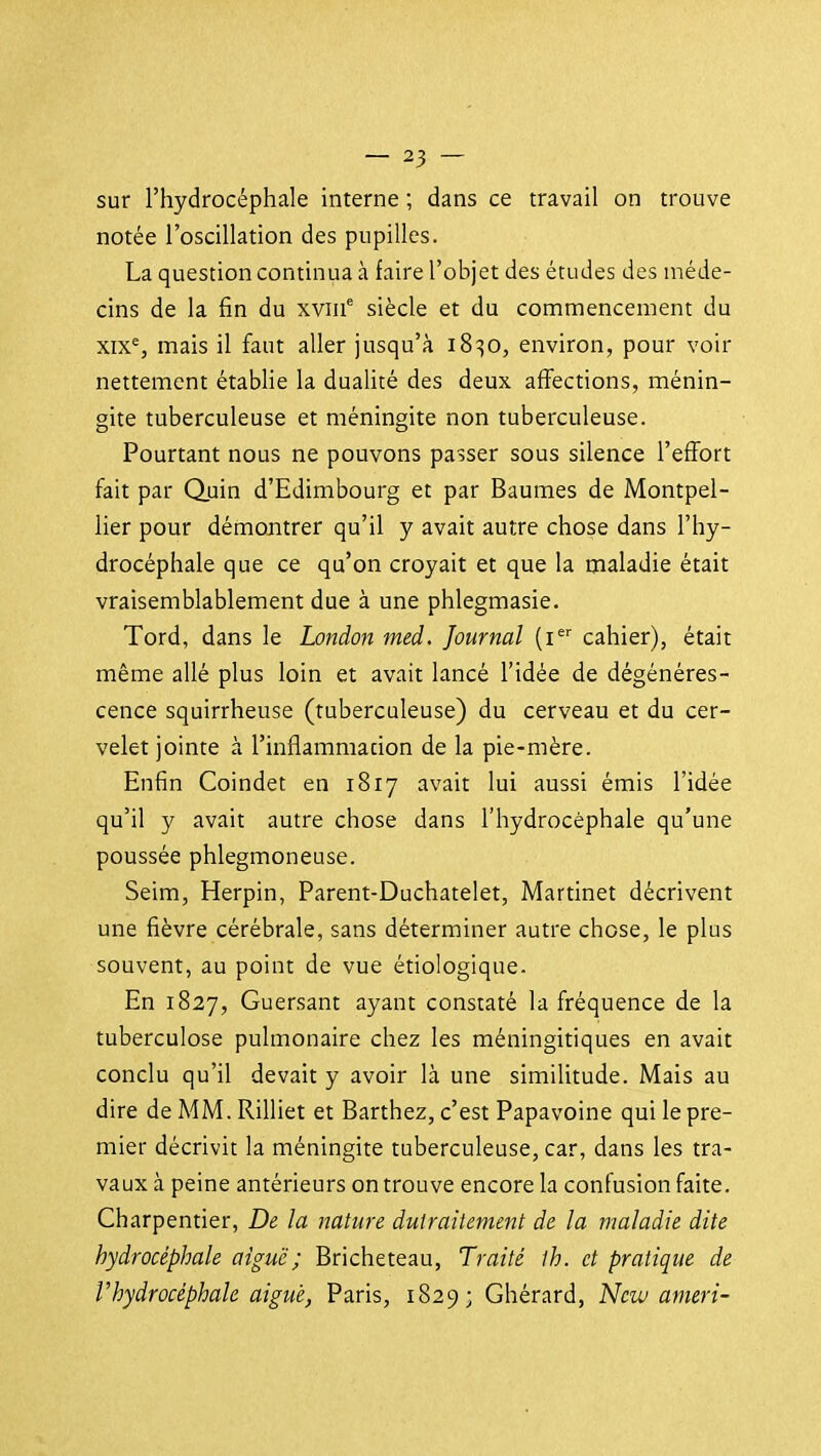 sur l'hydrocéphale interne ; dans ce travail on trouve notée l'oscillation des pupilles. La question continua à faire l'objet des études des méde- cins de la fin du xvni siècle et du commencement du xix% mais il faut aller jusqu'à 18^0, environ, pour voir nettement établie la dualité des deux affections, ménin- gite tuberculeuse et méningite non tuberculeuse. Pourtant nous ne pouvons passer sous silence l'effort fait par Quin d'Edimbourg et par Baumes de Montpel- lier pour démontrer qu'il y avait autre chose dans l'hy- drocéphale que ce qu'on croyait et que la maladie était vraisemblablement due à une phlegmasie. Tord, dans le London med. Journal [i cahier), était même allé plus loin et avait lancé l'idée de dégénéres- cence squirrheuse (tuberculeuse) du cerveau et du cer- velet jointe à l'inflammacion de la pie-mère. Enfin Coindet en 1817 avait lui aussi émis l'idée qu'il y avait autre chose dans l'hydrocéphale qu'une poussée phlegmoneuse. Seim, Herpin, Parent-Duchatelet, Martinet décrivent une fièvre cérébrale, sans déterminer autre chose, le plus souvent, au point de vue étiologique. En 1827, Guersant ayant constaté la fréquence de la tuberculose pulmonaire chez les méningitiques en avait conclu qu'il devait y avoir là une similitude. Mais au dire de MM. Rilliet et Barthez, c'est Papavoine qui le pre- mier décrivit la méningite tuberculeuse, car, dans les tra- vaux à peine antérieurs on trouve encore la confusion faite. Charpentier, De la nature dutraitement de la maladie dite hydrocéphale aiguë; Bricheteau, Traité ih. et pratique de V hydrocéphale ai gué, Paris, 1829; Ghérard, New amer i-