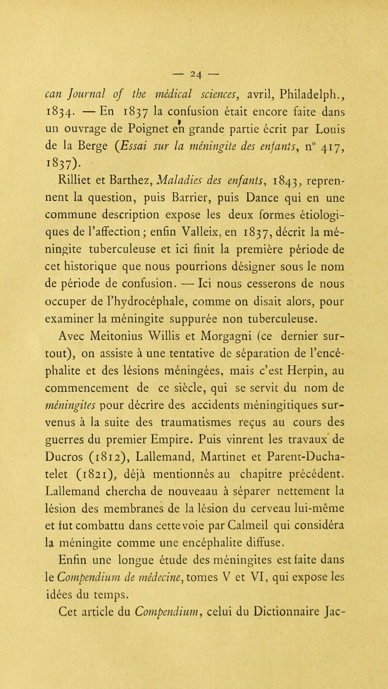 can Journal of the médical sciences, avril, Philadelph., 1834. — En 1837 la confusion était encore faite dans un ouvrage de Poignet en grande partie écrit par Louis de la Berge {Essai sur la méningite des enfants, n° 417, 1837). Rilliet et Barthez, Mfl/aJzM des enfants, 1843, repren- nent la question, puis Barrier, puis Dance qui en une commune description expose les deux formes étiologi- ques de l'affection; enfin Valleix, en 1837, décrit la mé- ningite tuberculeuse et ici finit la première période de cet historique que nous pourrions désigner sous le nom de période de confusion. — Ici nous cesserons de nous occuper de l'hydrocéphale, comme on disait alors, pour examiner la méningite suppurée non tuberculeuse. Avec Meitonius Willis et Morgagni (ce dernier sur- tout), on assiste à une tentative de séparation de l'encé- phalite et des lésions méningées, mais c'est Herpin, au commencement de ce siècle, qui se servit du nom de méningites pour décrire des accidents méningitiques sur- venus à la suite des traumatismes reçus au cours des guerres du premier Empire. Puis vinrent les travaux de Ducros (1812), Lallemand, Martinet et Parent-Ducha- telet (1821), déjà mentionnés au chapitre précédent. Lallemand chercha de nouveaau à séparer nettement la lésion des membranes de la lésion du cerveau lui-même et fut combattu dans cette voie par Calmeil qui considéra la méningite comme une encéphalite diffuse. Enfin une longue étude des méningites est faite dans le Compendium de médecine, tomQs V et VI, qui expose les idées du temps. Cet article du Compendium, celui du Dictionnaire Jac-
