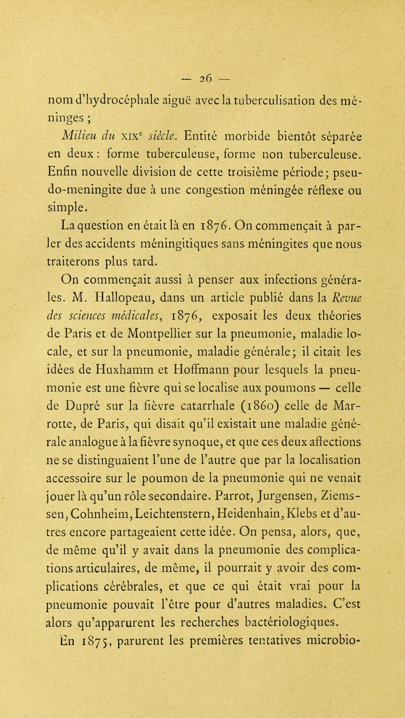 nom d'hydrocéphale aiguë avec la tubercuhsation des mé- ninges ; Milieu du wx siècle. Entité morbide bientôt séparée en deux : forme tuberculeuse, forme non tuberculeuse. Enfin nouvelle division de cette troisième période; pseu- do-méningite due à une congestion méningée réflexe ou simple. La question en était là en 1876. On commençait à par- ler des accidents méningitiques sans méningites que nous traiterons plus tard. On commençait aussi à penser aux infections généra- les. M. Hallopeau, dans un article publié dans la Revue des sciences médicales, 1876, exposait les deux théories de Paris et de Montpellier sur la pneumonie, maladie lo- cale, et sur la pneumonie, maladie générale; il citait les idées de Huxhamm et Hofîmann pour lesquels la pneu- monie est une fièvre qui se localise aux poumons — celle de DLipré sur la fièvre catarrhale (1860) celle de Mar- rotte, de Paris, qui disait qu'il existait une maladie géné- rale analogue à la fièvre synoque, et que ces deux affections ne se distinguaient l'une de l'autre que par la localisation accessoire sur le poumon de la pneumonie qui ne venait jouer là qu'un rôle secondaire. Parrot, Jurgensen, Ziems- sen, Cohnheim, Leichtenstern, Heidenhain, Klebs et d'au- tres encore partageaient cette idée. On pensa, alors, que, de même qu'il y avait dans la pneumonie des complica- tions articulaires, de même, il pourrait y avoir des com- plications cérébrales, et que ce qui était vrai pour la pneumonie pouvait l'être pour d'autres maladies. C'est alors qu'apparurent les recherches bactériologiques. En 1875, parurent les premières tentatives microbio-