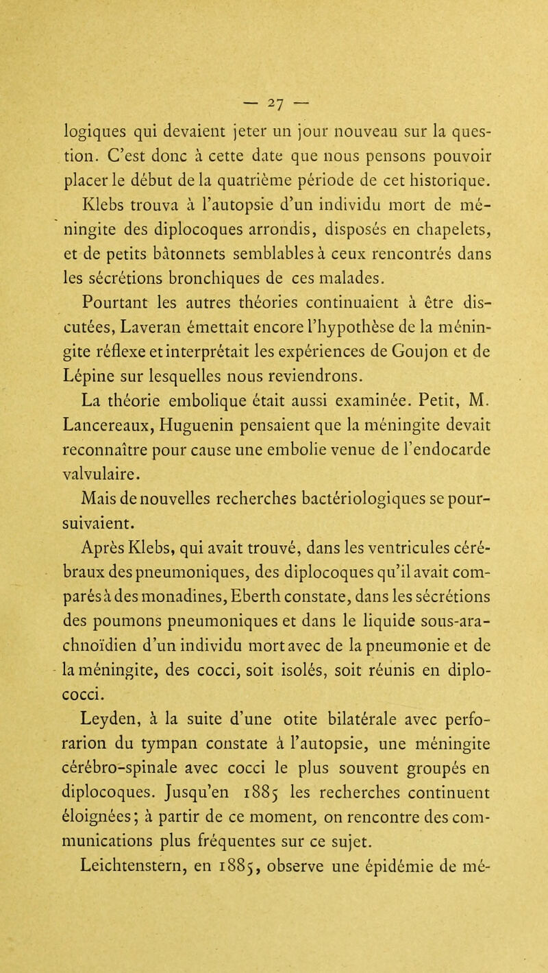 logiques qui devaient jeter un jour nouveau sur la ques- tion. C'est donc à cette date que nous pensons pouvoir placer le début de la quatrième période de cet historique. Klebs trouva à l'autopsie d'un individu mort de mé- ningite des diplocoques arrondis, disposés en chapelets, et de petits bâtonnets semblables à ceux rencontrés dans les sécrétions bronchiques de ces malades. Pourtant les autres théories continuaient à être dis- cutées, Laveran émettait encore l'hypothèse de la ménin- gite réflexe et interprétait les expériences de Goujon et de Lépine sur lesquelles nous reviendrons. La théorie embolique était aussi examinée. Petit, M. Lancereaux, Huguenin pensaient que la méningite devait reconnaître pour cause une embolie venue de l'endocarde valvulaire. Mais de nouvelles recherches bactériologiques se pour- suivaient. Après Klebs, qui avait trouvé, dans les ventricules céré- braux des pneumoniques, des diplocoques qu'il avait com- parés à des monadines, Eberth constate, dans les sécrétions des poumons pneumoniques et dans le liquide sous-ara- chnoïdien d'un individu mort avec de la pneumonie et de la méningite, des cocci, soit isolés, soit réunis en diplo- cocci. Leyden, à la suite d'une otite bilatérale avec perfo- rarion du tympan constate à l'autopsie, une méningite cérébro-spinale avec cocci le plus souvent groupés en diplocoques. Jusqu'en 1885 les recherches continuent éloignées; à partir de ce moment, on rencontre des com- munications plus fréquentes sur ce sujet. Leichtenstern, en 1885, observe une épidémie de mé-