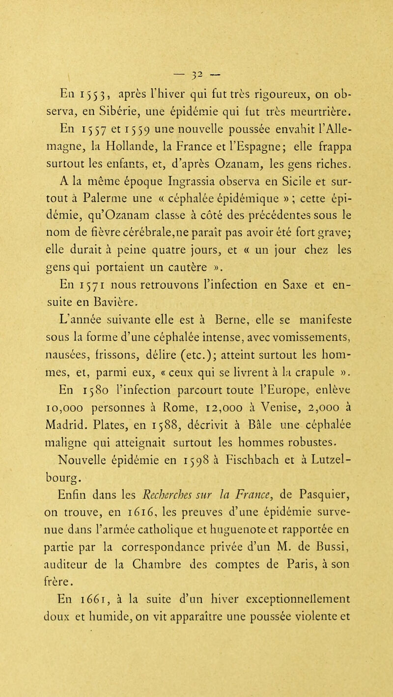 Eli 1553, après l'hiver qui fut très rigoureux, on ob- serva, en Sibérie, une épidèinie qui fut très meurtrière. En 1557 et 1559 une nouvelle poussée envahit l'Alle- magne, la Hollande, la France et l'Espagne; elle frappa surtout les enfants, et, d'après Ozanam, les gens riches. A la même époque Ingrassia observa en Sicile et sur- tout à Palerme une « céphalée épidémique » ; cette épi- démie, qu'Ozanam classe à côté des précédentes sous le nom de fièvre cérébrale,ne paraît pas avoir été fort grave; elle durait à peine quatre jours, et « un jour chez les gens qui portaient un cautère ». En 1571 nous retrouvons l'infection en Saxe et en- suite en Bavière. L'année suivante elle est à Berne, elle se manifeste sous la forme d'une céphalée intense, avec vomissements, nausées, frissons, délire (etc.); atteint surtout les hom- mes, et, parmi eux, « ceux qui se livrent à la crapule ». En 1580 l'infection parcourt toute l'Europe, enlève 10,000 personnes à Rome, 12,000 à Venise, 2,000 à Madrid. Plates, en 1588, décrivit à Bâle une céphalée maligne qui atteignait surtout les hommes robustes. Nouvelle épidémie en 1598 à Fischbach et à Lutzel- bourg. Enfin dans les Recherches sur la France, de Pasquier, on trouve, en 1616, les preuves d'une épidémie surve- nue dans l'armée catholique et huguenote et rapportée en partie par la correspondance privée d'un M. de Bussi, auditeur de la Chambre des comptes de Paris, à son frère. En 1661, à la suite d'un hiver exceptionnellement doux et humide, on vit apparaître une poussée violente et