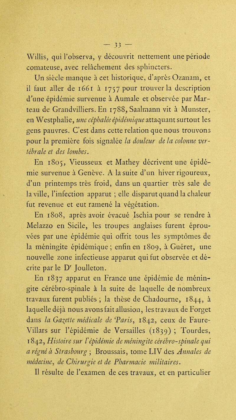 Willis, qui l'observa, y découvrit nettement une période comateuse, avec relâcliement des sphincters. Un siècle manque à cet historique, d'après Ozanam, et il faut aller de 1661 à 1757 pour trouver la description d'une épidémie survenue à Aumale et observée par Mar- teau de Grandvilliers. En 1788, Saalmann vit à Munster, en Westphalie, une céphalée épidémique attaquant surtout les gens pauvres. C'est dans cette relation que nous trouvons pour la première fois signalée la douleur de la colonne ver- tébrale et des lombes. En 1805, Vieusseux et Mathey décrivent une épidé- mie survenue à Genève. A la suite d'un hiver rigoureux, d'un printemps très froid, dans un quartier très sale de la ville, l'infection apparut ; elle disparut quand la chaleur fut revenue et eut ramené la végétation. En 1808, après avoir évacué Ischia pour se rendre à Melazzo en Sicile, les troupes anglaises furent éprou- vées par une épidémie qui offrit tous les symptômes de la méningite épidémique; enfin en 1809, à Guéret, une nouvelle zone infectieuse apparut qui fut observée et dé- crite par le Joulleton. En 1837 apparut en France une épidémie de ménin- gite cérébro-spinale à la suite de laquelle de nombreux travaux furent publiés ; la thèse de Chadourne, 1844, à laquelledéjà nous avons fait allusion, les travaux de Forget dans la GaT^ette médicale de Taris, 1842, ceux de Faure- Villars sur l'épidémie de Versailles (1839) ; Tourdes, 1842, Histoire sur l'épidémie de méningite cérébro-spinale qui a régné à Strasbourg ; Broussais, tome LIV des Annales de médecine, de Chirurgie et de Pharmacie militaires. Il résulte de l'examen de ces travaux, et en particulier