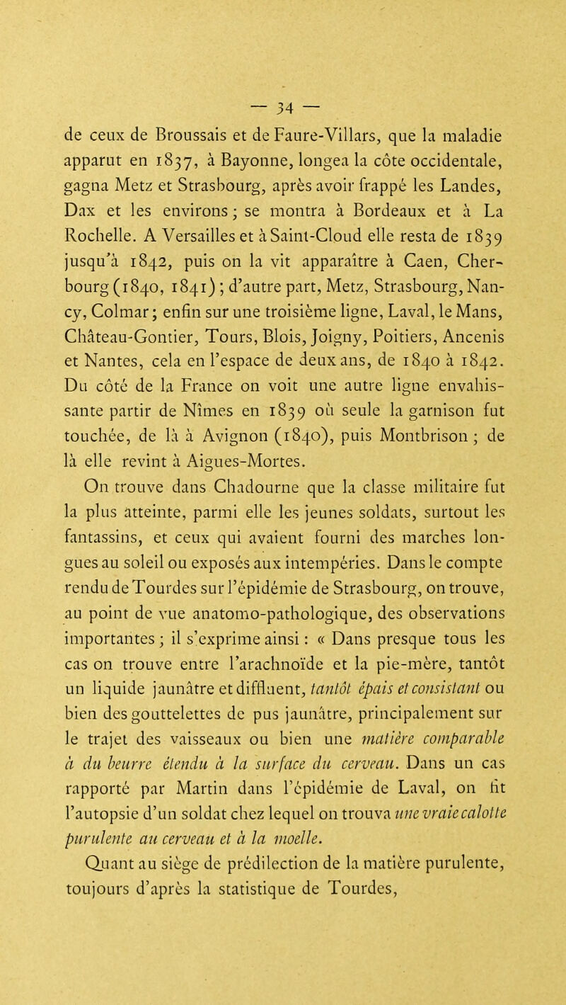 de ceux de Broussais et de Faure-Villars, que la maladie apparut en 1837, à Bayonne, longea la côte occidentale, gagna Metz et Strasbourg, après avoir frappé les Landes, Dax et les environs ; se montra à Bordeaux et à La Rochelle. A Versailles et àSaint-Cloud elle resta de 1839 jusqu'à 1842, puis on la vit apparaître à Caen, Cher- bourg (1840, 1841) ; d'autre part, Metz, Strasbourg, Nan- cy, Colmar ; enfin sur une troisième ligne, Laval, le Mans, Château-Gontier, Tours, Blois, Joigny, Poitiers, Ancenis et Nantes, cela en l'espace de deux ans, de 1840 à 1842. Du côté de la France on voit une autre ligne envahis- sante partir de Nîmes en 1839 où seule la garnison fut touchée, de là à Avignon (1840), puis Montbrison ; de là elle revint à Aigues-Mortes. On trouve dans Chadourne que la classe militaire fut la plus atteinte, parmi elle les jeunes soldats, surtout les fantassins, et ceux qui avaient fourni des marches lon- gues au soleil ou exposés aux intempéries. Dans le compte rendu de Tourdes sur l'épidémie de Strasbourg, on trouve, au point de vue anatomo-pathologique, des observations importantes; il s'exprime ainsi : « Dans presque tous les cas on trouve entre l'arachnoïde et la pie-mère, tantôt un liquide jaunâtre et diffluent,/att/d/ épais et consistant ou bien des gouttelettes de pus jaunâtre, principalement sur le trajet des vaisseaux ou bien une matière comparable à du beurre étendu à la surface du cerveau. Dans un cas rapporté par Martin dans l'épidémie de Laval, on fit l'autopsie d'un soldat chez lequel on trouva une vraiecalotte purulente au cerveau et à la moelle. Q.uant au siège de prédilection de la matière purulente, toujours d'après la statistique de Tourdes,