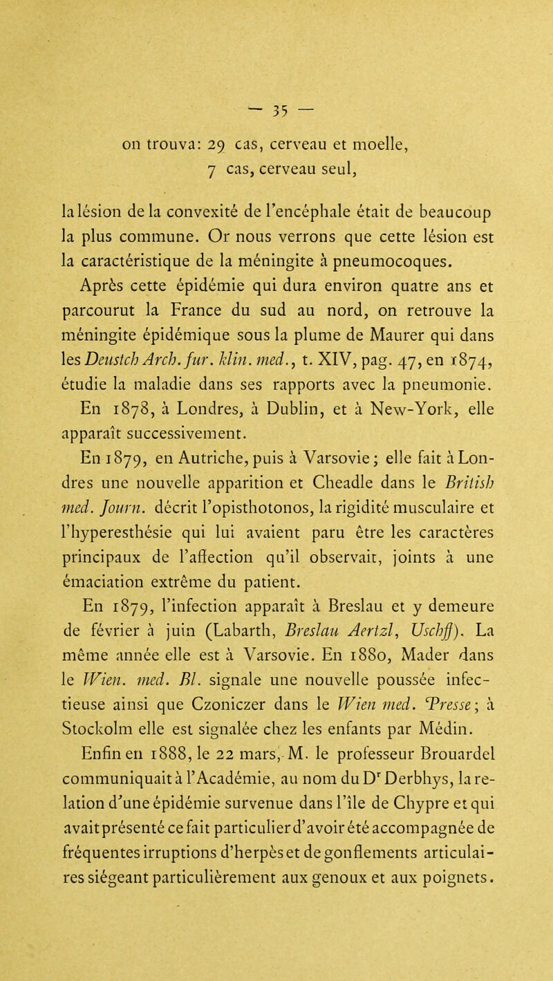 on trouva: 29 cas, cerveau et moelle, 7 cas, cerveau seul, la lésion delà convexité de l'encéphale était de beaucoup la plus commune. Or nous verrons que cette lésion est la caractéristique de k méningite à pneumocoques. Après cette épidémie qui dura environ quatre ans et parcourut la France du sud au nord, on retrouve la méningite épidémique sous la plume de Maurer qui dans \qs Deustch Arch. fur. hlin. med., t. XIV, pag. 47, en .1874, étudie la maladie dans ses rapports avec la pneumonie. En 1878, à Londres, à Dublin, et à New-York, elle apparaît successivement. En 1879, en Autriche, puis à Varsovie ; elle fait à Lon- dres une nouvelle apparition et Cheadle dans le Briiish med. Journ. décrit l'opisthotonos, la rigidité musculaire et l'hyperesthésie qui lui avaient paru être les caractères principaux de l'aflection qu'il observait, joints à une émaciation extrême du patient. En 1879, l'infection apparaît à Breslau et y demeure de février à juin (Labarth, Breslau Aertzl, Uscbff). La même année elle est à Varsovie. En 1880, Mader dans le IVien. med. El. signale une nouvelle poussée infec- tieuse ainsi que Czoniczer dans le JVien med. 'Tresse; à Stockolm elle est signalée chez les enfants par Médin. Enfin en 1888, le 22 mars, M. le professeur Brouardel communiquait à l'Académie, au nom du Derbhys, la re- lation d'une épidémie survenue dans l'île de Chypre et qui avait présenté ce fiiit particulier d'avoir été accompagnée de fréquentes irruptions d'herpès et dégonflements articulai- res siégeant particulièrement aux genoux et aux poignets.