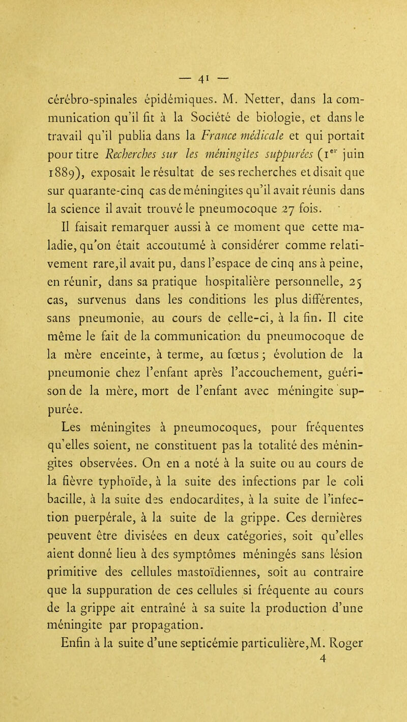 cérébro-spinales épidémiques. M. Netter, dans la com- munication qu'il fit à la Société de biologie, et dans le travail qu'il publia dans la France médicale et qui portait pour titre Recherches sur les méningites suppurées (i^'' juin 1889), exposait le résultat de ses recherches ei disait que sur quarante-cinq cas de méningites qu'il avait réunis dans la science il avait trouvé le pneumocoque 27 fois. Il faisait remarquer aussi à ce moment que cette ma- ladie, qu'on était accoutumé à considérer comme relati- vement rare,il avait pu, dans l'espace de cinq ans à peine, en réunir, dans sa pratique hospitalière personnelle, 25 cas, survenus dans les conditions les plus différentes, sans pneumonie, au cours de celle-ci, à la fin. Il cite même le fait de la communication du pneumocoque de la mère enceinte, à terme, au foetus ; évolution de la pneumonie chez l'enfant après l'accouchement, guéri- son de la mère, mort de l'enfant avec méningite sup- purée. Les méningites à pneumocoques, pour fréquentes qu'elles soient, ne constituent pas la totalité des ménin- gites observées. On en a noté à la suite ou au cours de la fièvre typhoïde, à la suite des infections par le coli bacille, à la suite des endocardites, à la suite de l'infec- tion puerpérale, à la suite de la grippe. Ces dernières peuvent être divisées en deux catégories, soit qu'elles aient donné Heu à des symptômes méningés sans lésion primitive des cellules mastoïdiennes, soit au contraire que la suppuration de ces cellules si fréquente au cours de la grippe ait entraîné à sa suite la production d'une méningite par propagation. Enfin à la suite d'une septicémie particulière,M. Roger 4