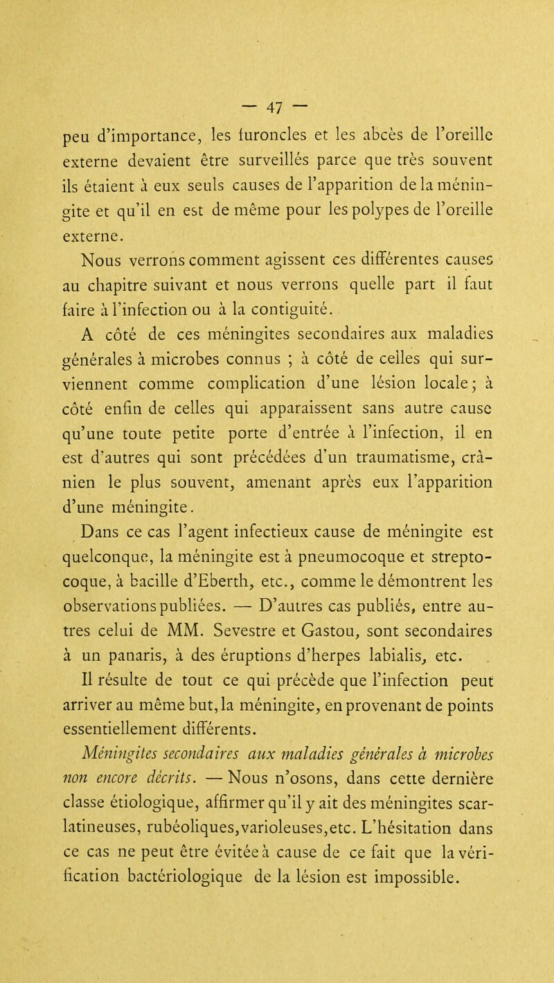 peu d'importance, les furoncles et les abcès de l'oreille externe devaient être surveillés parce que très souvent ils étaient à eux seuls causes de l'apparition de la ménin- gite et qu'il en est de même pour les polypes de l'oreille externe. Nous verrons comment agissent ces différentes causes au chapitre suivant et nous verrons quelle part il faut faire à l'infection ou à la contiguïté. A côté de ces méningites secondaires aux maladies générales à microbes connus ; à côté de celles qui sur- viennent comme complication d'une lésion locale; à côté enfin de celles qui apparaissent sans autre cause qu'une toute petite porte d'entrée à l'infection, il en est d'autres qui sont précédées d'un traumatisme, crâ- nien le plus souvent, amenant après eux l'apparition d'une méningite. Dans ce cas l'agent infectieux cause de méningite est quelconque, la méningite est à pneumocoque et strepto- coque, à bacille d'Eberth, etc., comme le démontrent les observations publiées. — D'autres cas publiés, entre au- tres celui de MM. Sevestre et Gastou, sont secondaires à un panaris, à des éruptions d'herpes labialis^ etc. Il résulte de tout ce qui précède que l'infection peut arriver au même but, la méningite, en provenant de points essentiellement différents. Méningites secondaires aux maladies générales à microbes non encore décrits. — Nous n'osons, dans cette dernière classe étiologique, affirmer qu'il y ait des méningites scar- latineuses, rubéoliques,varioleuses,etc. L'hésitation dans ce cas ne peut être évitée à cause de ce fait que la véri- fication bactériologique de la lésion est impossible.