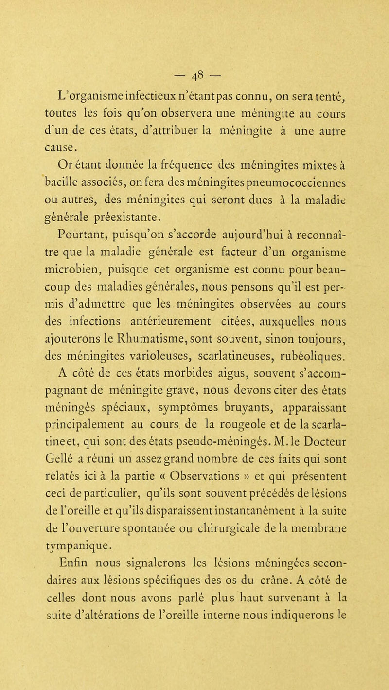 L'organisme infectieux n'étant pas connu, on sera tenté^ toutes les fois qu'on observera une méningite au cours d'un de ces états, d'attribuer la méningite à une autre cause. Or étant donnée la fréquence des méningites mixtes à bacille associés, on fera des méningites pneumococciennes ou autres, des méningites qui seront dues à la maladie générale préexistante. Pourtant, puisqu'on s'accorde aujourd'hui à reconnaî- tre que la maladie générale est facteur d'un organisme microbien, puisque cet organisme est connu pour beau- coup des maladies générales, nous pensons qu'il est per- mis d'admettre que les méningites observées au cours des infections antérieurement citées, auxquelles nous ajouterons le Rhumatisme, sont souvent, sinon toujours, des méningites varioleuses, scarlatineuses, rubéoliques. A côté de ces états morbides aigus, souvent s'accom- pagnant de méningite grave, nous devons citer des états méningés spéciaux, symptômes bruyants, apparaissant principalement au cours de la rougeole et de la scarla- tineet, qui sont des états pseudo-méningés. M. le Docteur Gellé a réuni un assez grand nombre de ces faits qui sont rélatés ici à la partie « Observations » et qui présentent ceci de particulier, qu'ils sont souvent précédés de lésions de l'oreille et qu'ils disparaissent instantanément à la suite de l'ouverture spontanée ou chirurgicale delà membrane tympanique. Enfin nous signalerons les lésions méningées secon- daires aux lésions spécifiques des os du crâne. A côté de celles dont nous avons parlé plus haut survenant à la suite d'altérations de l'oreille interne nous indiquerons le