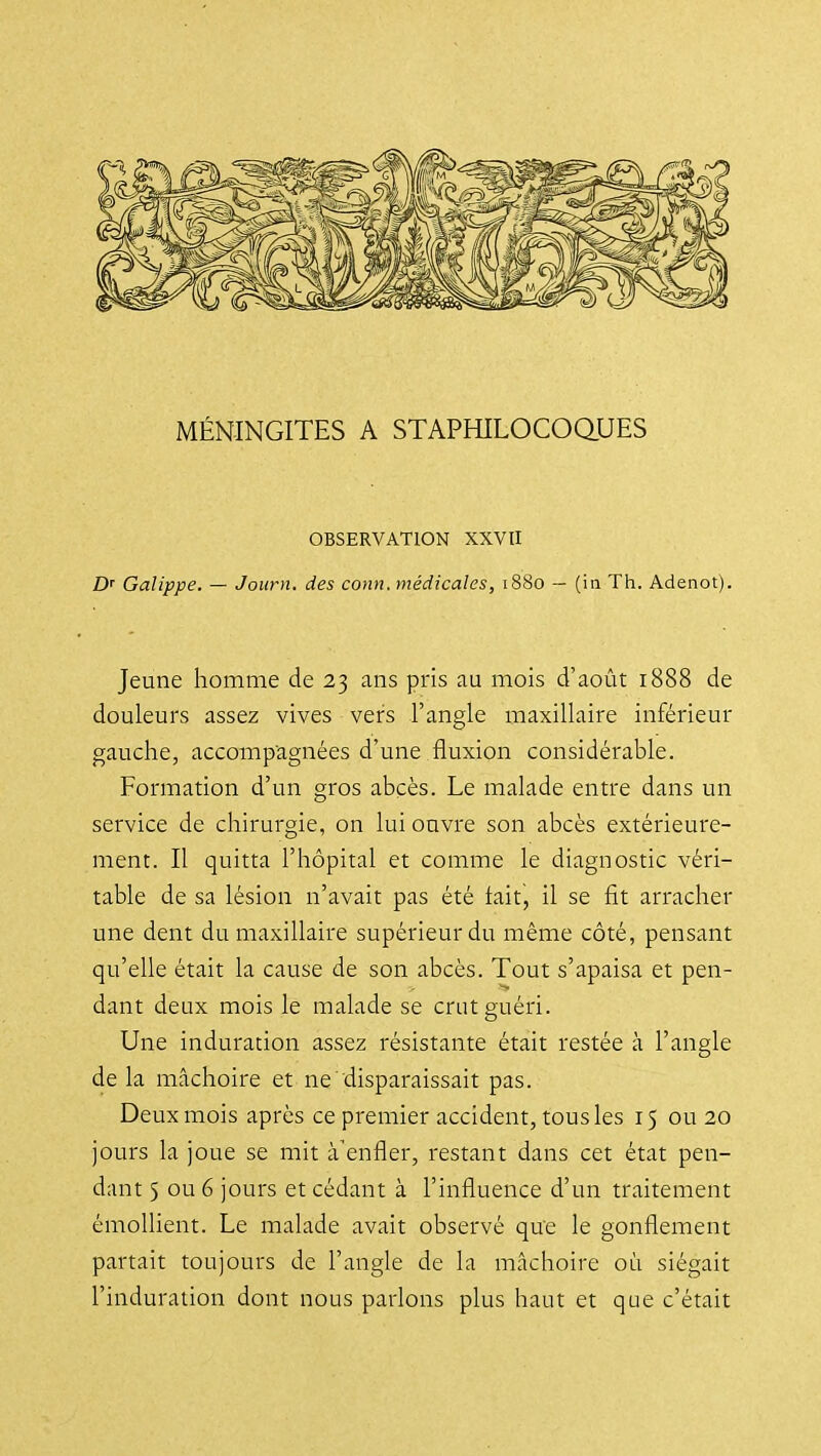 MÉNINGITES A STAPHILOCOaUES OBSERVATION XXVII D' Galippe. — Journ. des conn. médicales, 1880 — (in Th. Adenot). Jeune homme de 23 ans pris au mois d'août 1888 de douleurs assez vives vers l'angle maxillaire inférieur gauche, accompagnées d'une fluxion considérable. Formation d'un gros abcès. Le malade entre dans un service de chirurgie, on lui ouvre son abcès extérieure- ment. Il quitta l'hôpital et comme le diagnostic véri- table de sa lésion n'avait pas été tait, il se fit arracher une dent du maxillaire supérieur du même côté, pensant qu'elle était la cause de son abcès. Tout s'apaisa et pen- dant deux mois le malade se crut guéri. Une induration assez résistante était restée à l'angle de la mâchoire et ne disparaissait pas. Deux mois après ce premier accident, tous les 15 ou 20 jours la joue se mit à'enfler, restant dans cet état pen- dant 5 ou 6 jours et cédant à l'influence d'un traitement émollient. Le malade avait observé qu'e le gonflement partait toujours de l'angle de la mâchoire où siégait l'induration dont nous parlons plus haut et que c'était