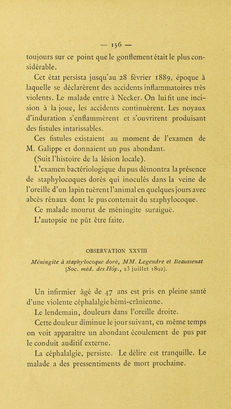 toujours sur ce point que le gonflement était le plus con- sidérable. Cet état persista jusqu'au 28 février 1889, époque à laquelle se déclarèrent des accidents inflammatoires très violents. Le malade entre à Necker. On lui fit une inci- sion à la joue, les accidents continuèrent. Les noyaux d'induration s'enflammèrent et s'ouvrirent produisant des fistules intarissables. Ces fistules existaient au moment de l'examen de M. Galippe et donnaient un pus abondant. (Suit l'histoire de la lésion locale). L'examen bactériologique du pus démontra la présence de staphylocoques dorés qui inoculés dans la veine de l'oreille d'un lapin tuèrent l'animal en quelques jours avec abcès rénaux dont le pus contenait du staphylocoque. Ce malade mourut de méningite suraiguë. L'autopsie ne pût être faite, OBSERVATION XXVIII Méningite à staphylocoque doré, MM. Legendre et Beaussenat {Soc. méd. desHôp., 23 juillet i8q2). Un infirmier âgé de 47 ans est pris en pleine santé d'une violente céphalalgie hémi-crânienne. Le lendemain, douleurs dans l'oreille droite. Cette douleur diminue le jour suivant, en même temps on voit apparaître un abondant écoulement de pus par le conduit auditif externe. La céphalalgie, persiste. Le délire est tranquille. Le malade a des pressentiments de mort prochaine.