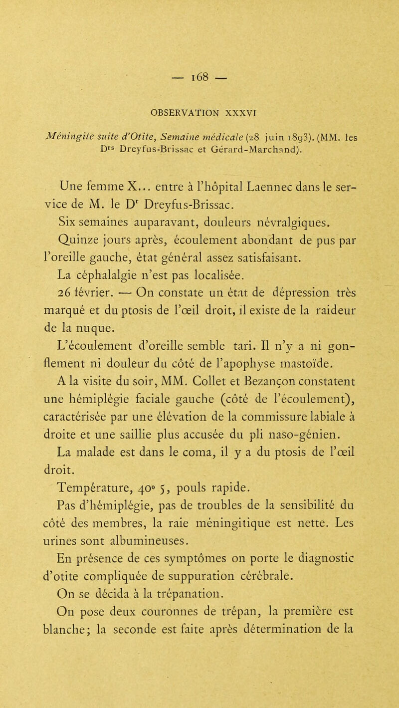 OBSERVATION XXXVI Méningite suite d'Otite, Semaine médicale (28 juin iSgS). (MM. les D's Dreyfus-Brissac et Gérard-Marchand). Une femme X... entre à l'hôpital Laennec dans le ser- vice de M, le Dreyfus-Brissac. Six semaines auparavant, douleurs névralgiques. Quinze jours après, écoulement abondant de pus par l'oreille gauche, état général assez satisfaisant. La céphalalgie n'est pas localisée. 26 février. — On constate un état de dépression très marqué et du ptosis de l'oeil droit, il existe de la raideur de la nuque. L'écoulement d'oreille semble tari. Il n'y a ni gon- flement ni douleur du côté de l'apophyse mastoïde. A la visite du soir, MM. Collet et Bezançon constatent une hémiplégie faciale gauche (côté de l'écoulement), caractérisée par une élévation de la commissure labiale à droite et une saillie plus accusée du pli naso-génien. La malade est dans le coma, il y a du ptosis de l'œil droit. Température, 40» 5, pouls rapide. Pas d'hémiplégie, pas de troubles de la sensibilité du côté des membres, la raie méningitique est nette. Les urines sont albumineuses. En présence de ces symptômes on porte le diagnostic d'otite compliquée de suppuration cérébrale. On se décida à la trépanation. On pose deux couronnes de trépan, la première est blanche; la seconde est faite après détermination de la