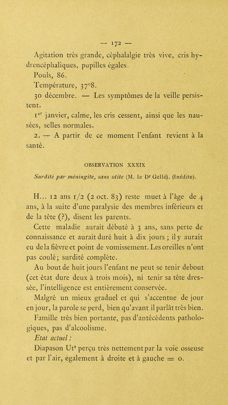 Agitation très grande, céphalalgie très vive, cris hy- drencéphaliques, pupilles égales, Pouls, 86. Température, 37°8. 30 décembre. — Les symptômes de la veille persis- tent. i*' janvier, calme, les cris cessent, ainsi que les nau- sées, selles normales. 2. — A partir de ce moment l'enfant revient à la santé. OBSERVATION XXXIX Surdité par méningite, sans otite (M. le D'' Gellé). (Inédite). H... 12 ans r/2 (2 oct. 83) reste muet à l'âge de 4 ans, à la suite d'une paralysie des membres inférieurs et de la tête (?), disent les parents. Cette maladie aurait débuté à 3 ans, sans perte de connaissance et aurait duré huit à dix jours ; ily aurait eu de la fièvre et point de vomissement. Les oreilles n'ont pas coulé; surdité complète. Au bout de huit jours l'enfant ne peut se tenir debout (cet état dure deux à trois mois), ni tenir sa tête dres- sée, l'intelligence est entièrement conservée. Malgré un mieux graduel et qui s'accentue de jour en jour, la parole se perd, bien qu'avant il parlât très bien. Famille très bien portante, pas d'antécédents patholo- giques, pas d'alcoolisme. Etat actuel : Diapason Ut^ perçu très nettement par la voie osseuse et par l'air, également à droite et à gauche = o.