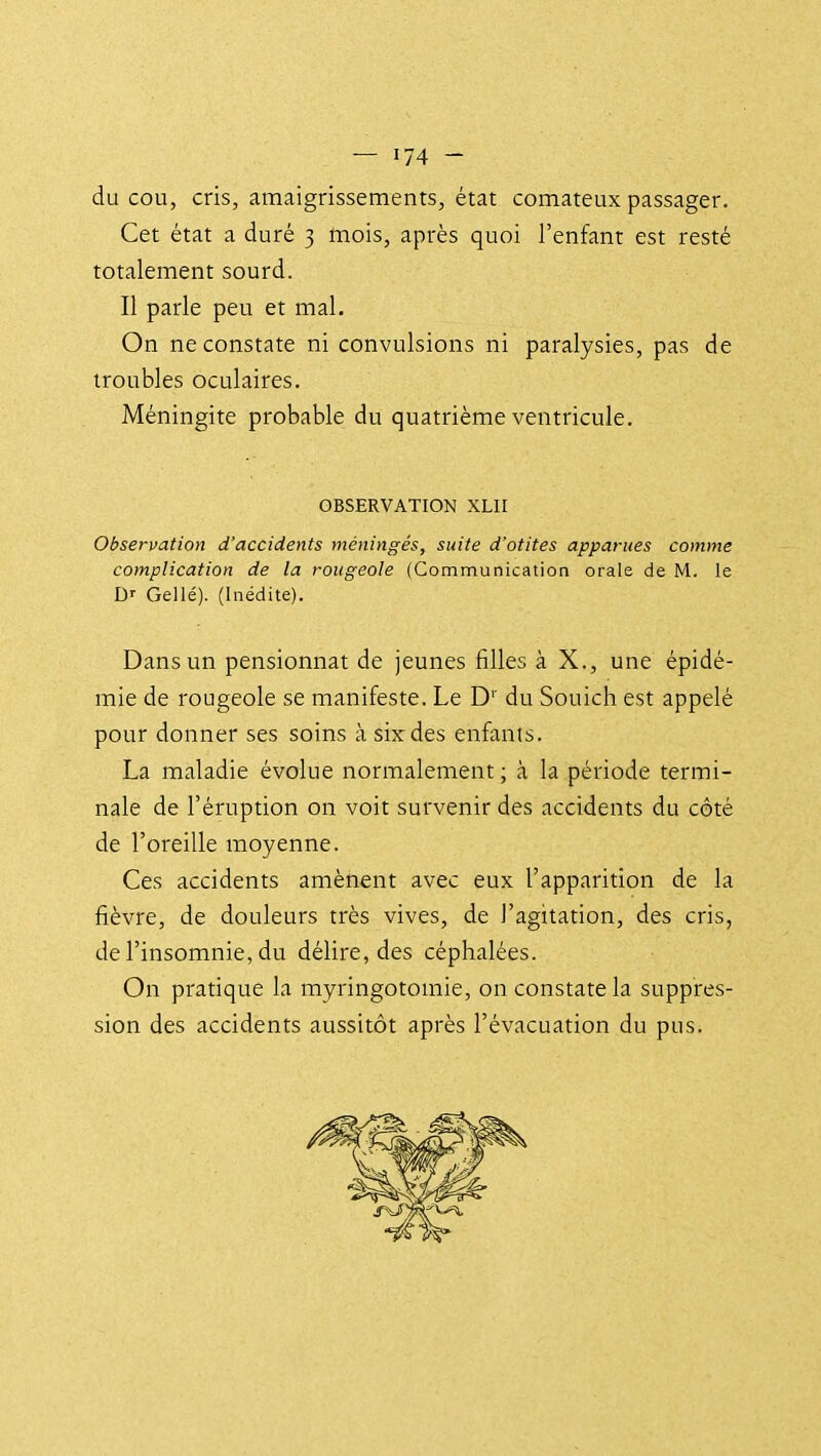 du cou, cris, amaigrissements, état comateux passager. Cet état a duré 3 mois, après quoi l'enfant est resté totalement sourd. Il parle peu et mal. On ne constate ni convulsions ni paralysies, pas de troubles oculaires. Méningite probable du quatrième ventricule. OBSERVATION XLII Observation d'accidents méningés, suite d'otites apparues comme complication de la rougeole (Communication orale de M. le Gellé). (Inédite). Dans un pensionnat de jeunes filles à X., une épidé- mie de rougeole se manifeste. Le D'' du Souich est appelé pour donner ses soins à six des enfants. La maladie évolue normalement; à la période termi- nale de l'éruption on voit survenir des accidents du côté de l'oreille moyenne. Ces accidents amènent avec eux l'apparition de la fièvre, de douleurs très vives, de l'agitation, des cris, de l'insomnie, du délire, des céphalées. On pratique la myringotomie, on constate la suppres- sion des accidents aussitôt après l'évacuation du pus.