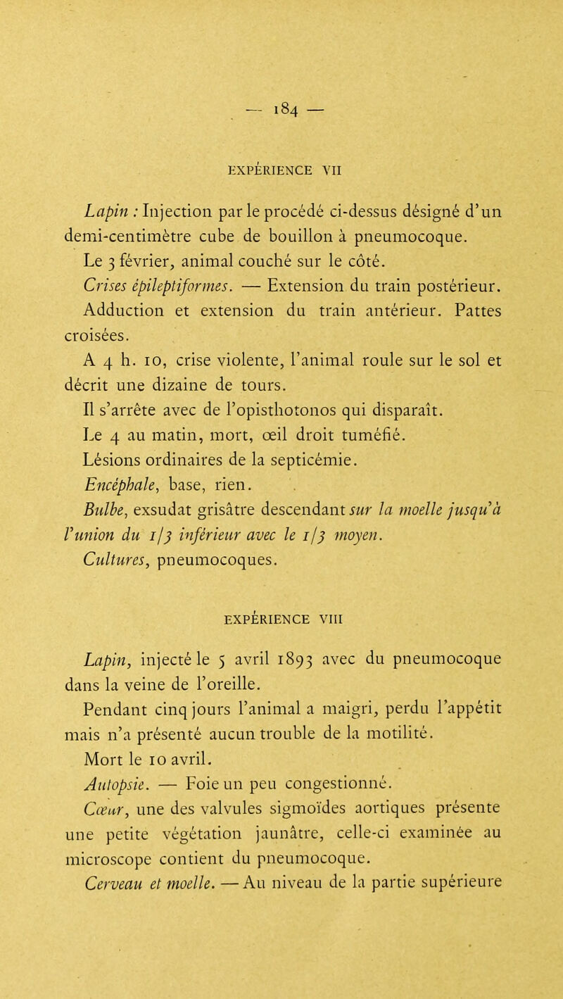 EXPÉRIENCE VII Lapin : Injection parle procédé ci-dessus désigné d'un demi-centimètre cube de bouillon à pneumocoque. Le 3 février, animal couché sur le côté. Crises épileptiformes. — Extension du train postérieur. Adduction et extension du train antérieur. Pattes croisées. A 4 h. 10, crise violente, l'animal roule sur le sol et décrit une dizaine de tours. Il s'arrête avec de l'opisthotonos qui disparaît. Le 4 au matin, mort, œil droit tuméfié. Lésions ordinaires de la septicémie. Encéphale, base, rien. Bulbe, exsudât grisâtre descendant jwr la moelle jusqu'à runion du ij) inférieur avec le i/^ moyen. Cultures, pneumocoques. EXPÉRIENCE Vm Lapin, injecté le 5 avril 1893 avec du pneumocoque dans la veine de l'oreille. Pendant cinq jours l'animal a maigri, perdu l'appétit mais n'a présenté aucun trouble de la motilité. Mort le 10 avril. Aulopsie. — Foie un peu congestionné. Cœur, une des valvules sigmoïdes aortiques présente une petite végétation jaunâtre, celle-ci examinée au microscope contient du pneumocoque. Cerveau et moelle. —Au niveau de la partie supérieure