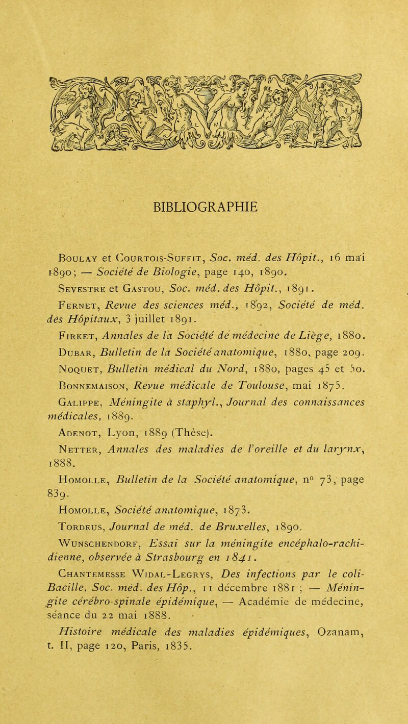 BIBLIOGRAPHIE BouLAY et (]ouRTOis-SuFFiT, Soc. méd. des Hôpit., i6 mai 1-890; — Société de Biologie., page 140, 1890. Sevestre et Gastou, Soc. méd. des Hôpit., 1891. Fernet, Revue des sciences méd., iS'gz, Société de méd. des Hôpitaux, 3 juillet 1891. FiRKET, Annales de l'a Société de médecine de Liège, 1880. DuBAR, Bulletin de la Sociétéanatomique., 1880, page 209. NoQUET, Bulletin médical du Nord, i88o, pages 45 et .So. RoNNEMAisoN, Revue médicale de Toulouse, mai 1875. Galippe, Méningite à staphyl., Journal des connaissances médicales, 1889. Adenot, Lyon, 1889 (Thèse). Netter, Annales des maladies de l'oreille et du larynx., 1888. H0MOLLE, Bulletin delà Société anatomique, n yS, page 839. HoMOLLE, Société anatomique^ 1873. ToRDEUS, Journal de méd. de Bruxelles, 1890. WuNSCHENDORF, Essai sur la méningite encéphalo-rachi- dienne, observée à Strasbourg en 1841. Ghantemesse Wjdal-Legrys, Des infections par le coli- Bacille, Soc. méd. desHôp., 11 décembre 1881 ; — Ménin- gite cérébro-spinale épidémique., —• Académie de médecine, séance du 22 mai 1888. Histoire médicale des maladies épidémiques., Ozanam, t. II, page 120, Paris, i835.