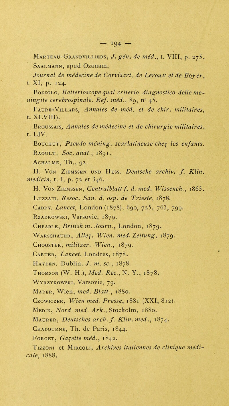 Marteau-Grandvilhers, /. gén. de méd., t. VIII, p. 275. Saalmann, apud Ozanam. Journal de médecine de Corvisart, de Leroux et de Bojer, t. XI, p. 124. BozzoLO, Batterioscope quai criterio diagnostico délie mé- ningite cerebrospinale. Réf. méd., 89, n° 45. Faure-Villars, Annales de méd. et de chir. militaires, t. XLVIIl). Broussais, Annales de médecine et de chirurgie militaires, t. LIV. BoucHUT, Pseudo méning. scarlatineuse che^ les enfants. Raoult, Soc. anat., 1891. ACHALME, Th., 92. H. Von Ziemssen und Hess. Deutsche archiv. f. Klin. medicin, t. I, p. 72 et 346. H. Von Ziemssen, Centralblatt f. d. med. Wissench., i865. LuzzATi, Resoc. San. d. osp. de Trieste, 1878. Caddy, Lancet, London (1878), 690, 725, 763, 799. RzADKOWSKi, Varsovie, 1879. Cheadle, British m. Journ., London, 1879. Warschauer, Alle^. Wien. med. Zeitung, 1879. Choostek, militaer. Wien., 1879. Carter, Lancet, Londres, 1878. Hayden, Dublin, J. m. se, 1878. Thomson (W. H ), Med. Rec, N. Y., 1878. Wyrzykowski, Varsovie, 79. Mader, Wien, med. Blatt., 1880. CzowiczER, Wien med. Presse., 1881 (XXI, 812). Medin, Nord. med. Ark., Stockolm, 1880. Maurer, Deutsches arch. f. Klin. med1874. Chadourne, Th. de Paris, 1844. FoRGET, Galette méd.., 1842. TizzoNi et MiRCOLi, Archives italiennes de clinique >nédi- cale, 1888.