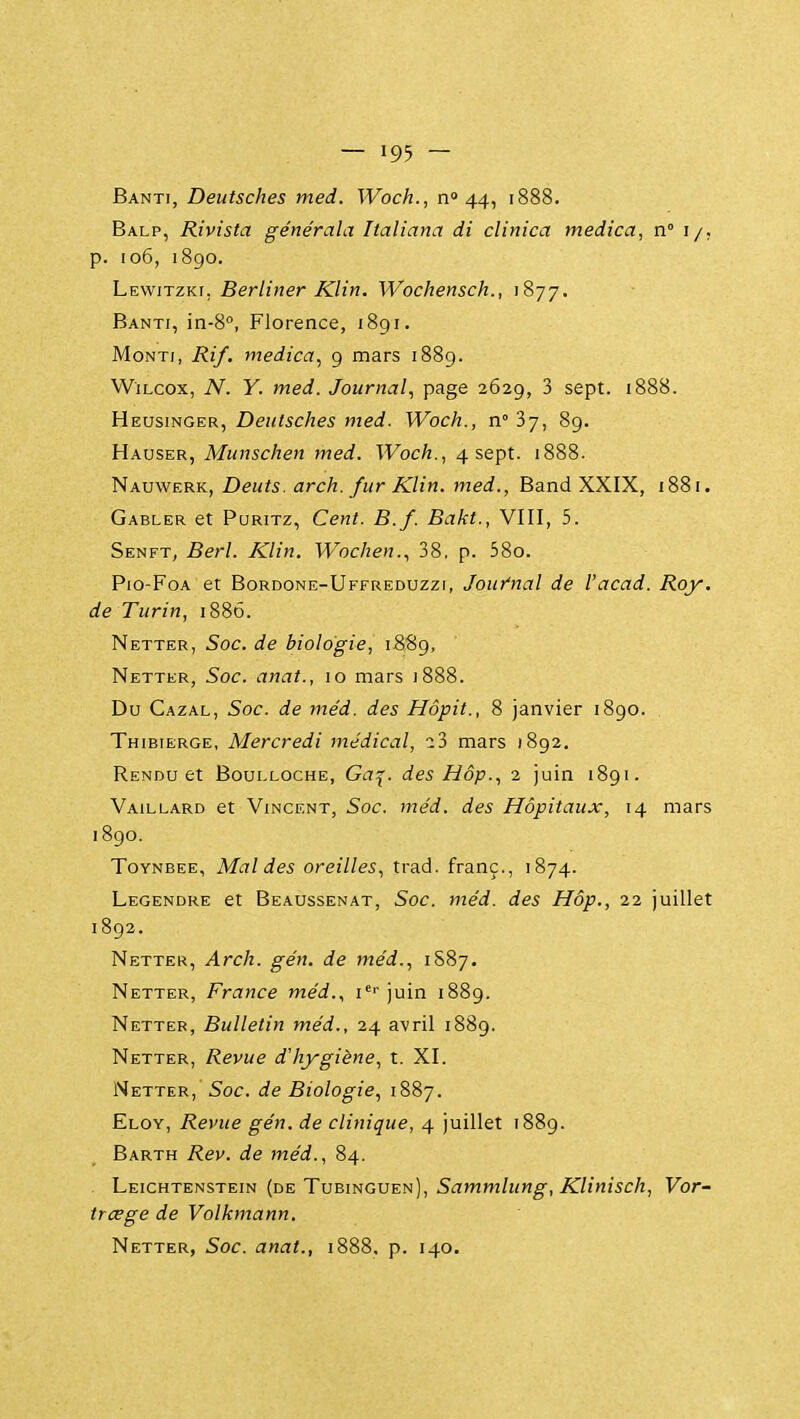 Banti, Deutsches med. Woch., n» 44, 1888. Balp, Rivista générala Italiana di clinica medica, n° i/, p. 106, 1890. Lkwitzku Berliner Klin. Wochensch., 1877. Banti, in-8'', Florence, 1891. MoNTi, Rif. medica, 9 mars 1889. WiLcox, N. Y. med. Journal, page 2629, 3 sept. 1888. Heusinger, Deutsches med. Woch., n 37, 89. Hauser, Munschen med. Woch., 4 sept. 1888. Nauwerk, Dents, arch. fur Klin. med., Band XXIX, 1881. Gabler et PuRiTz, Cent. B.f. Bakt., VIII, 5. Senft, Berl. Klin. Wochen., 38, p. 58o. Pio-FoA et Bordone-Uffreduzzt, Jour'nal de l'acad. Roy. de Turin, 188Ô. Netter, Soc. de biologie, 1889, Netter, Soc. anat., 10 mars 1888. Du Cazal, Soc. de méd. des Hôpit., 8 janvier 1890. Thibierge, Mercredi médical, i2> mars 1892, Rendu et Boulloche, Ga^. des Hôp., 2 juin 1891. Vaillard et Vincent, Soc. méd. des Hôpitaux, 14 mars 1890. ToYNBEE, Mal des oreilles, trad. franc., 1874. Legendre et Beaussenat, Soc. méd. des Hôp., 22 juillet 1892. Netter, Arch. gén. de méd., 1S87. Netter, France méd.., i''' juin 1889. Netter, Bulletin méd., 24 avril 1889. Netter, Revue d'hygiène, t. XI. Netter, Soc. de Biologie, 1887. Eloy, Revue gén. de clinique, 4 juillet 1889. Barth Rev. de méd., 84. Leichtenstein {de Tubinguen), S^Twm/j/ng-, .K'//w/5c/i, Vor- trœge de Volkmann. Netter, Soc. anat., 1888. p. 140.