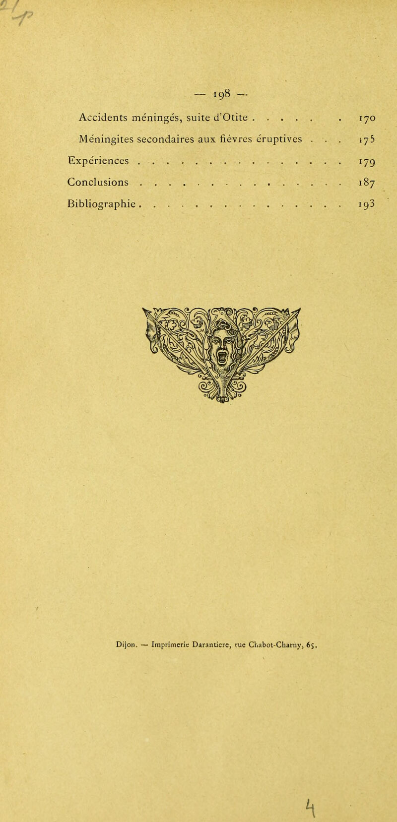 Accidents méningés, suite d'Otite . 170 Méningites secondaires aux fièvres éruptives . . . 175 Expériences . . . , 179 Conclusions 187 Bibliographie igS Dijon. — Imprimerie Darantiere, rue Chabot-Charny, 6$, '1