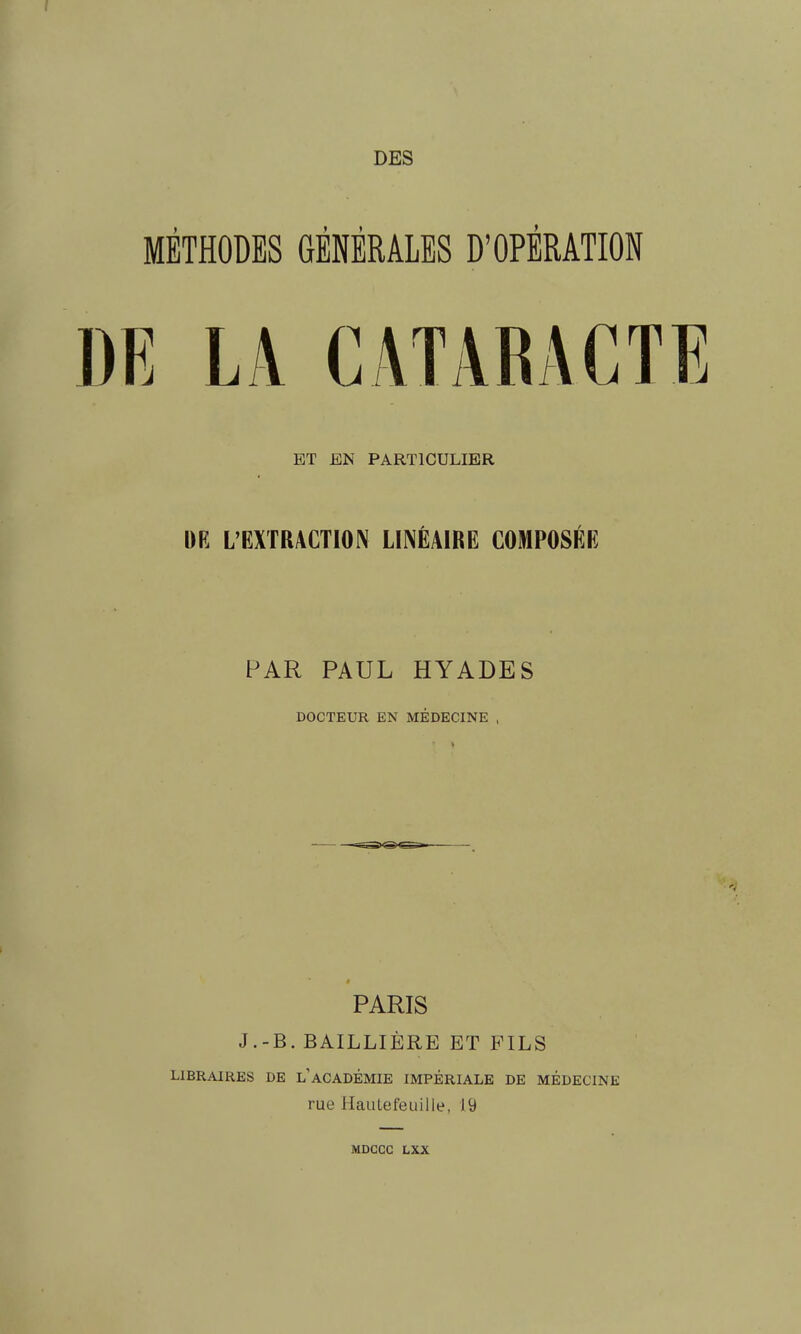 DES MÉTHODES GÉNÉRALES D'OPÉRATION DE LA CATARACTE ET EN PARTICULIER DR L'EXTRACTION LINÉAIRE COMPOSÉE PAR PAUL HYADES DOCTEUR EN MÉDECINE , PARIS J.-B. BAILLIÈRE ET FILS LIBRAIRES DE l'ACADÉMIE IMPÉRIALE DE MÉDECINE rue Hautefeiiille, 19 MDCCC LXX