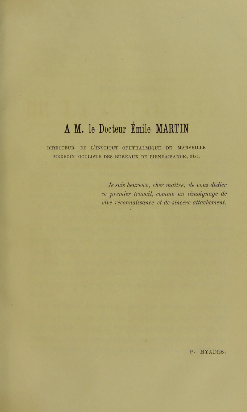 DIRECTEUR 'DE l'iNSTITUT OPHTHALMIQUE DE MARSEILLE MÉDECIN OCULISTE DES BUREAUX DE BIENFAISANCE, etc. Je suis heureux, cher maître, de vous dédier ce premier travail, comme un témoignage de vive reconnaissance et de sincère attachement. P. HYADES.