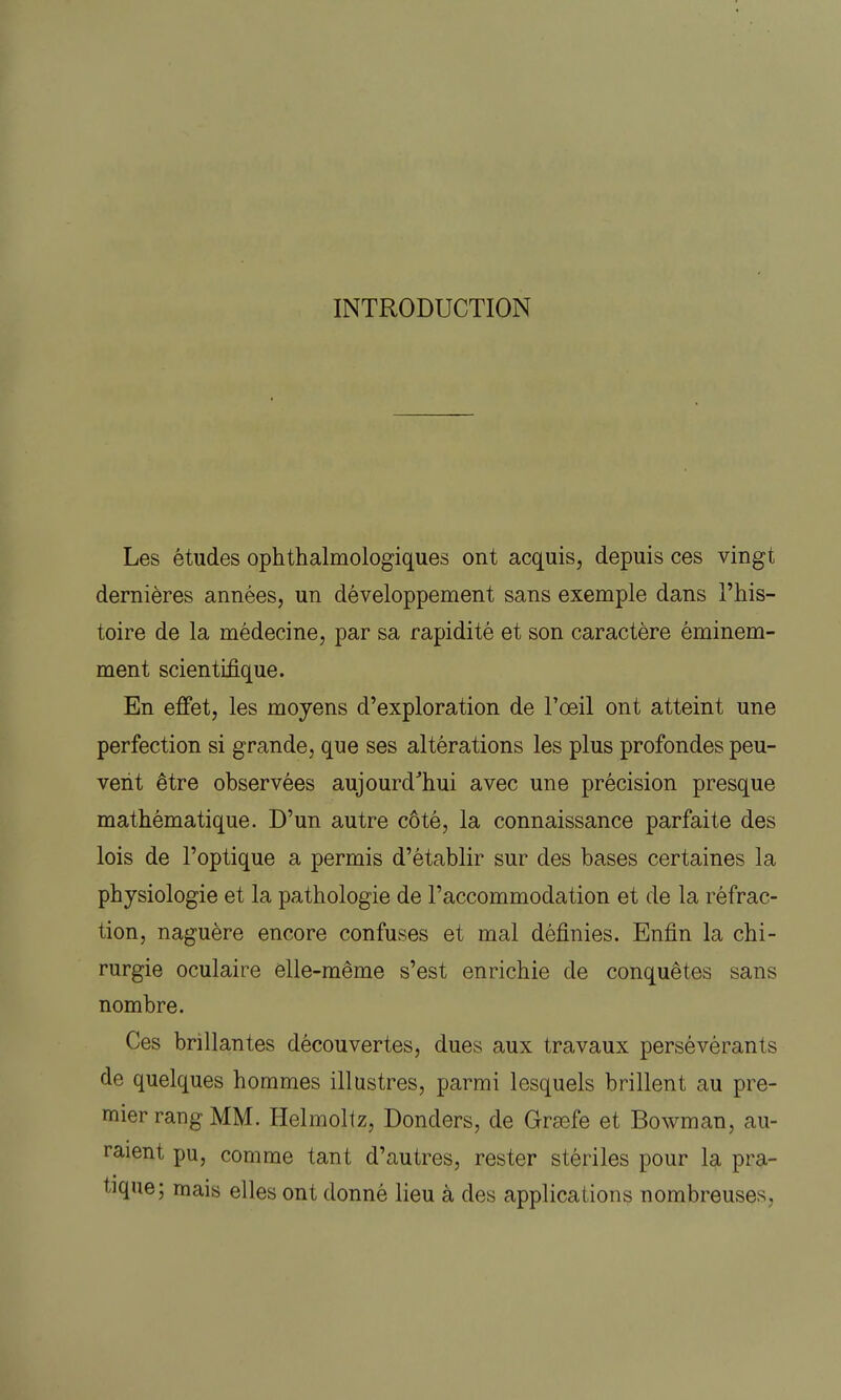 INTRODUCTION Les études ophthalmologiques ont acquis, depuis ces vingt dernières années, un développement sans exemple dans l'his- toire de la médecine, par sa rapidité et son caractère éminem- ment scientifique. En effet, les moyens d'exploration de l'œil ont atteint une perfection si grande, que ses altérations les plus profondes peu- vent être observées aujourd'hui avec une précision presque mathématique. D'un autre côté, la connaissance parfaite des lois de l'optique a permis d'établir sur des bases certaines la physiologie et la pathologie de l'accommodation et de la réfrac- tion, naguère encore confuses et mal définies. Enfin la chi- rurgie oculaire elle-même s'est enrichie de conquêtes sans nombre. Ces brillantes découvertes, dues aux travaux persévérants de quelques hommes illustres, parmi lesquels brillent au pre- mier rang MM. Helmoltz, Donders, de Grœfe et Bowman, au- raient pu, comme tant d'autres, rester stériles pour la pra- tique; mais elles ont donné lieu à des applications nombreuses.