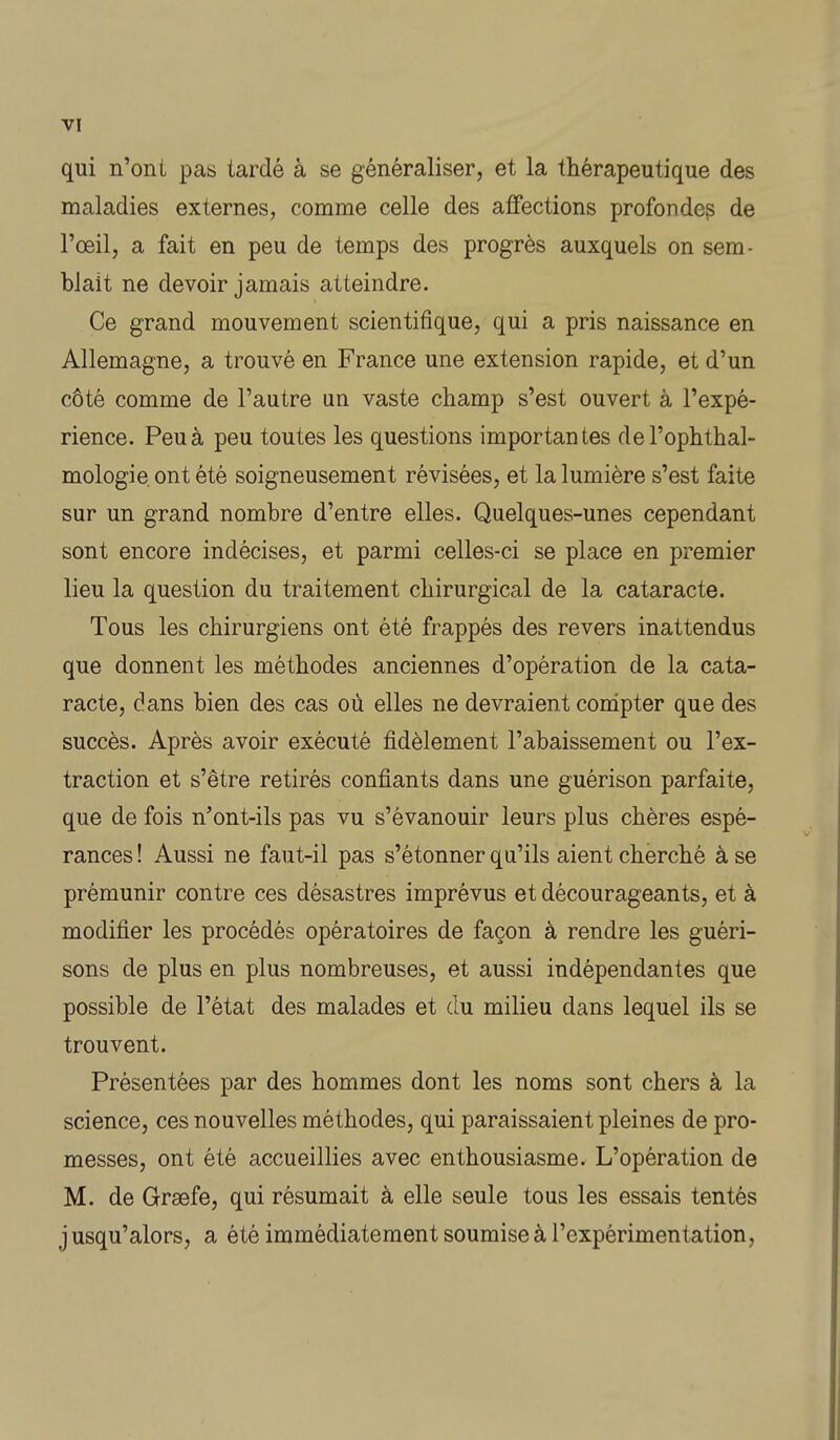 qui n'ont pas tardé à se généraliser, et la thérapeutique des maladies externes, comme celle des affections profonde^ de l'œil, a fait en peu de temps des progrès auxquels on sem- blait ne devoir jamais atteindre. Ce grand mouvement scientifique, qui a pris naissance en Allemagne, a trouvé en France une extension rapide, et d'un côté comme de l'autre un vaste champ s'est ouvert à l'expé- rience. Peu à peu toutes les questions importantes del'ophthal- mologie. ont été soigneusement révisées, et la lumière s'est faite sur un grand nombre d'entre elles. Quelques-unes cependant sont encore indécises, et parmi celles-ci se place en premier lieu la question du traitement chirurgical de la cataracte. Tous les chirurgiens ont été frappés des revers inattendus que donnent les méthodes anciennes d'opération de la cata- racte, dans bien des cas où elles ne devraient compter que des succès. Après avoir exécuté fidèlement l'abaissement ou l'ex- traction et s'être retirés confiants dans une guérison parfaite, que de fois n'ont-ils pas vu s'évanouir leurs plus chères espé- rances ! Aussi ne faut-il pas s'étonner qu'ils aient cherché à se prémunir contre ces désastres imprévus et décourageants, et à modifier les procédés opératoires de façon à rendre les guéri- sons de plus en plus nombreuses, et aussi indépendantes que possible de l'état des malades et du milieu dans lequel ils se trouvent. Présentées par des hommes dont les noms sont chers à la science, ces nouvelles méthodes, qui paraissaient pleines de pro- messes, ont été accueillies avec enthousiasme. L'opération de M. de Graefe, qui résumait à elle seule tous les essais tentés jusqu'alors, a été immédiatement soumise à l'expérimentation.