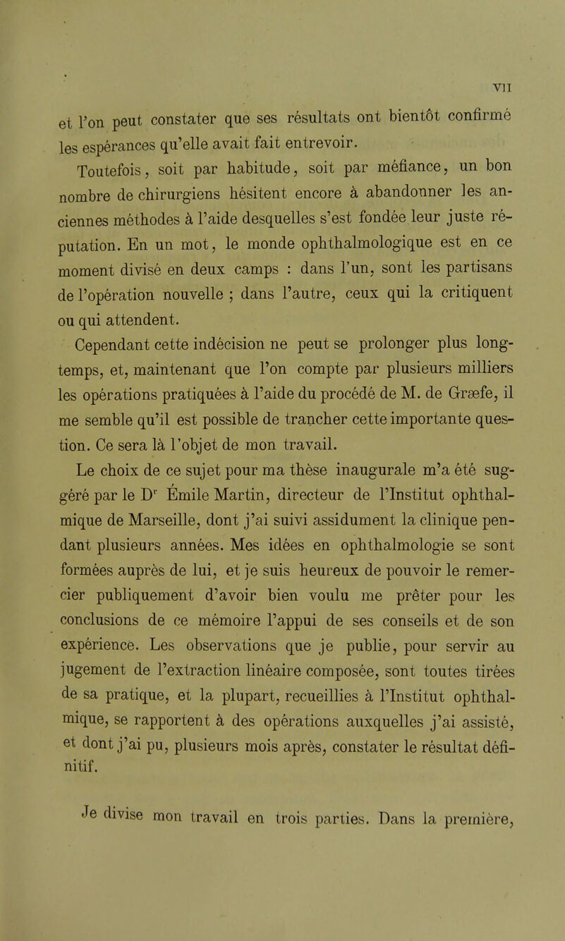 vu et l'on peut constater que ses résultats ont bientôt confirmé les espérances qu'elle avait fait entrevoir. Toutefois, soit par habitude, soit par méfiance, un bon nombre de chirurgiens hésitent encore à abandonner les an- ciennes méthodes à l'aide desquelles s'est fondée leur juste ré- putation. En un mot, le monde ophthalmologique est en ce moment divisé en deux camps : dans l'un, sont les partisans de l'opération nouvelle ; dans l'autre, ceux qui la critiquent ou qui attendent. Cependant cette indécision ne peut se prolonger plus long- temps, et, maintenant que l'on compte par plusieurs milliers les opérations pratiquées à l'aide du procédé de M. de Grsefe, il me semble qu'il est possible de trancher cette importante ques- tion. Ce sera là l'objet de mon travail. Le choix de ce sujet pour ma thèse inaugurale m'a été sug- géré par le D' Emile Martin, directeur de l'Institut ophthal- mique de Marseille, dont j'ai suivi assidûment la clinique pen- dant plusieurs années. Mes idées en ophthalmologie se sont formées auprès de lui, et je suis heureux de pouvoir le remer- cier publiquement d'avoir bien voulu me prêter pour les conclusions de ce mémoire l'appui de ses conseils et de son expérience. Les observations que je publie, pour servir au jugement de l'extraction linéaire composée, sont toutes tirées de sa pratique, et la plupart, recueillies à l'Institut ophthal- mique, se rapportent à des opérations auxquelles j'ai assisté, et dont j'ai pu, plusieurs mois après, constater le résultat défi- nitif. divise mon travail en trois parties. Dans la première,