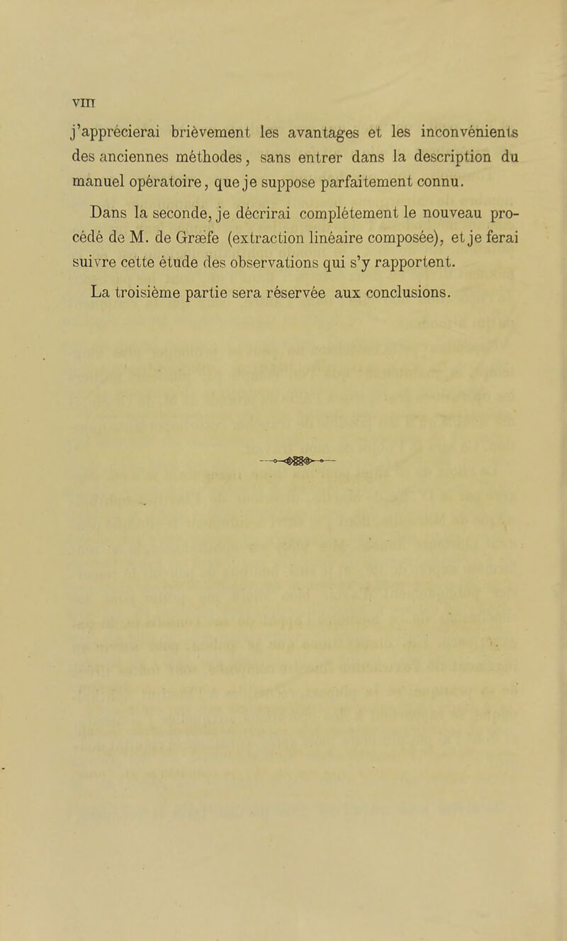 VIIT j'apprécierai brièvement les avantages et les inconvénients des anciennes méthodes, sans entrer dans la description du manuel opératoire, que je suppose parfaitement connu. Dans la seconde, je décrirai complètement le nouveau pro- cédé de M. de Graéfe (extraction linéaire composée), et je ferai suivre cette étude des observations qui s'y rapportent. La troisième partie sera réservée aux conclusions. —»—