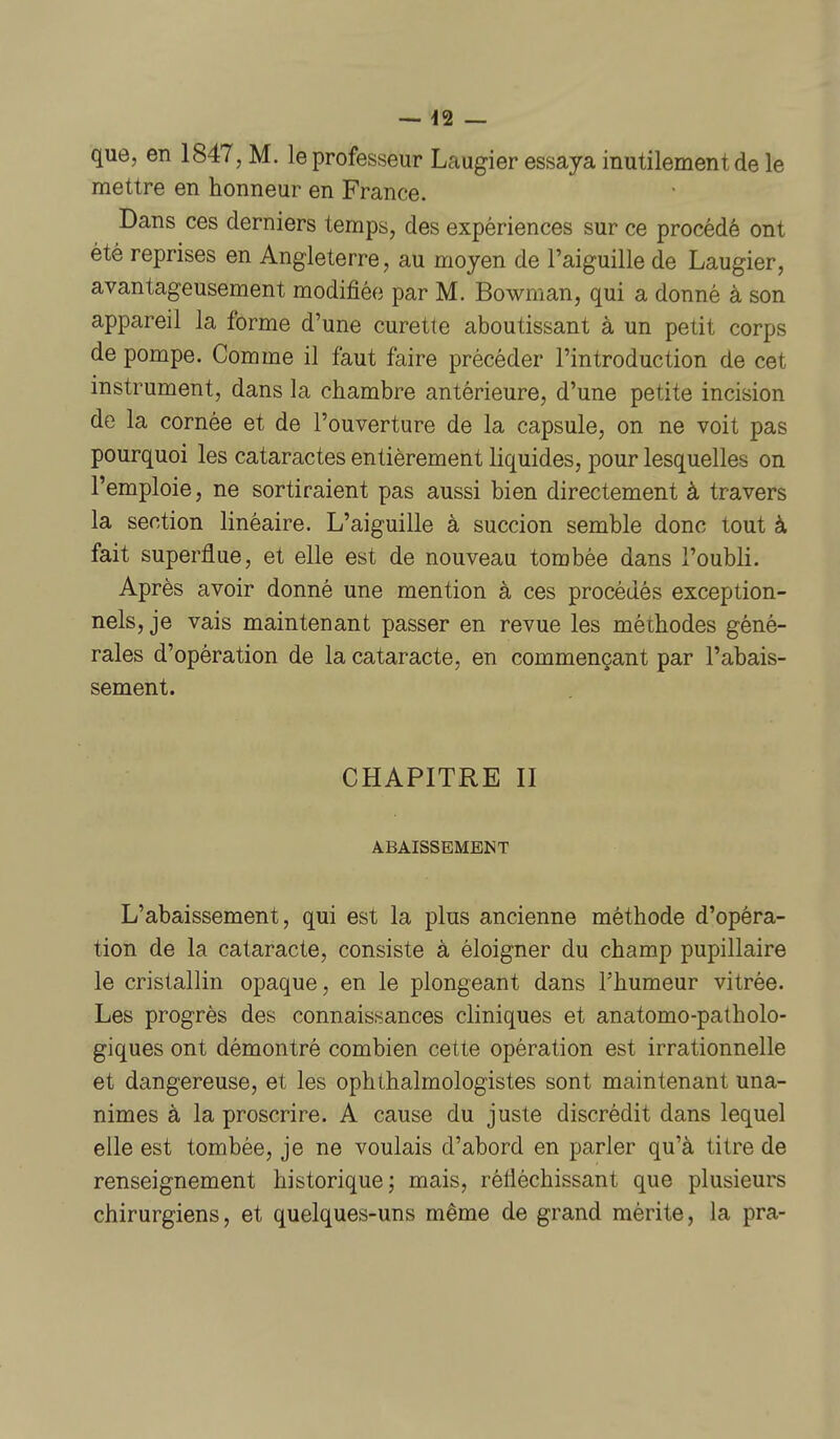 que, en 1847, M. le professeur Laugier essaya inutilement de le mettre en honneur en France. Dans ces derniers temps, des expériences sur ce procédé ont été reprises en Angleterre, au moyen de l'aiguille de Laugier, avantageusement modifiée par M. Bowman, qui a donné à son appareil la forme d'une curette aboutissant à un petit corps de pompe. Comme il faut faire précéder l'introduction de cet instrument, dans la chambre antérieure, d'une petite incision de la cornée et de l'ouverture de la capsule, on ne voit pas pourquoi les cataractes entièrement liquides, pour lesquelles on l'emploie, ne sortiraient pas aussi bien directement à travers la section linéaire. L'aiguille à succion semble donc tout à fait superflue, et elle est de nouveau tombée dans l'oubli. Après avoir donné une mention à ces procédés exception- nels, je vais maintenant passer en revue les méthodes géné- rales d'opération de la cataracte, en commençant par l'abais- sement. CHAPITRE II ABAISSEMENT L'abaissement, qui est la plus ancienne méthode d'opéra- tion de la cataracte, consiste à éloigner du champ pupillaire le cristallin opaque, en le plongeant dans l'humeur vitrée. Les progrès des connaissances cliniques et anatomo-patholo- giques ont démontré combien cette opération est irrationnelle et dangereuse, et les ophthalmologistes sont maintenant una- nimes à la proscrire. A cause du juste discrédit dans lequel elle est tombée, je ne voulais d'abord en parler qu'à titre de renseignement historique; mais, réfléchissant que plusieurs chirurgiens, et quelques-uns même de grand mérite, la pra-