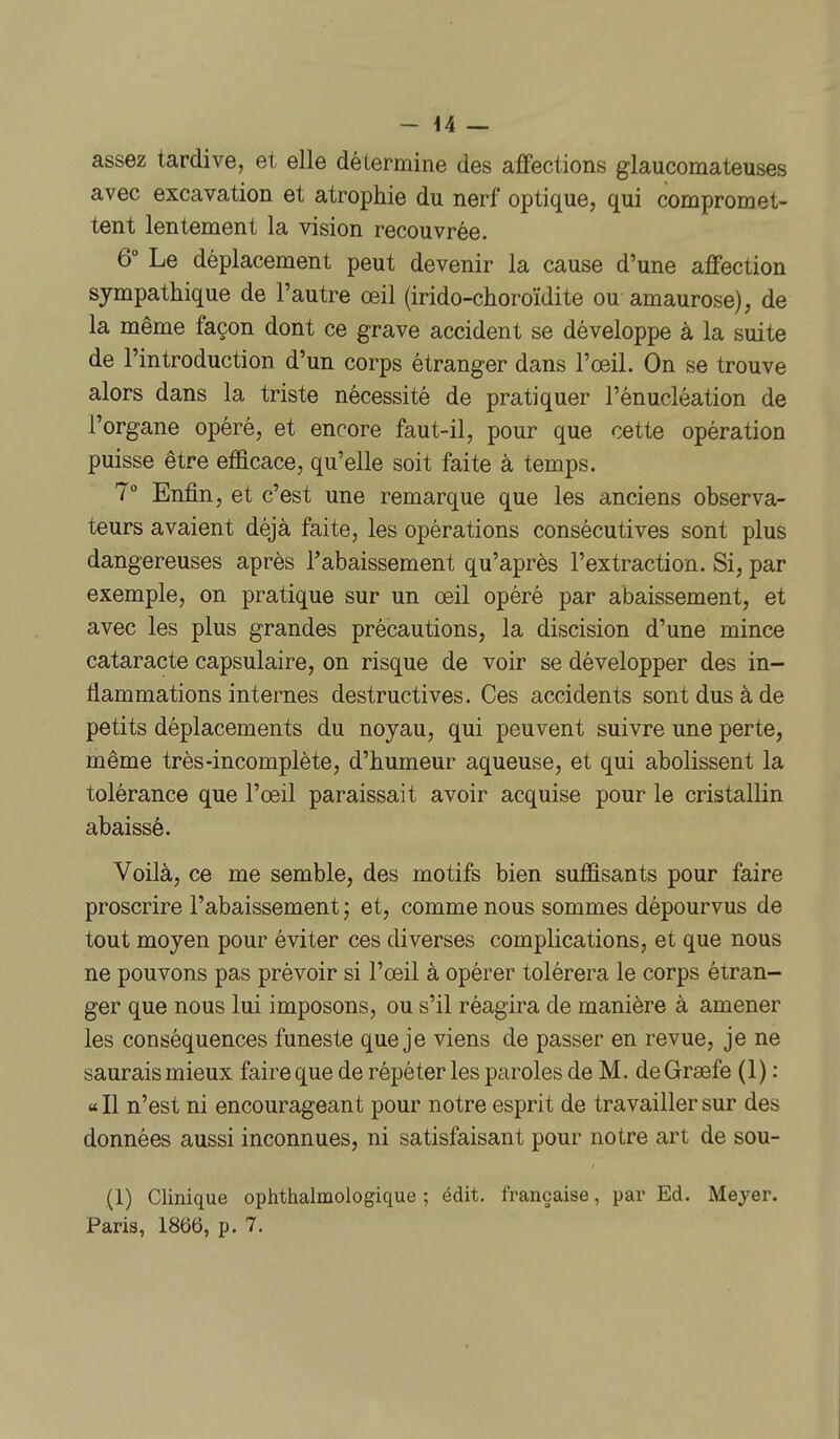 assez tardive, et elle détermine des affections glaucomateuses avec excavation et atrophie du nerf optique, qui compromet- tent lentement la vision recouvrée. 6° Le déplacement peut devenir la cause d'une affection sympathique de l'autre œil (irido-choroïdite ou amaurose), de la même façon dont ce grave accident se développe à la suite de l'introduction d'un corps étranger dans l'œil. On se trouve alors dans la triste nécessité de pratiquer l'énucléation de l'organe opéré, et encore faut-il, pour que cette opération puisse être efficace, qu'elle soit faite à temps. 7° Enfin, et c'est une remarque que les anciens observa- teurs avaient déjà ftiite, les opérations consécutives sont plus dangereuses après rabaissement qu'après l'extraction. Si, par exemple, on pratique sur un œil opéré par abaissement, et avec les plus grandes précautions, la discision d'une mince cataracte capsulaire, on risque de voir se développer des in- flammations internes destructives. Ces accidents sont dus à de petits déplacements du noyau, qui peuvent suivre une perte, même très-incomplète, d'humeur aqueuse, et qui abolissent la tolérance que l'œil paraissait avoir acquise pour le cristallin abaissé. Voilà, ce me semble, des motifs bien suffisants pour faire proscrire l'abaissement ; et, comme nous sommes dépourvus de tout moyen pour éviter ces diverses complications, et que nous ne pouvons pas prévoir si l'œil à opérer tolérera le corps étran- ger que nous lui imposons, ou s'il réagira de manière à amener les conséquences funeste que je viens de passer en revue, je ne saurais mieux faire que de répéter les paroles de M. deGraefe (1) : «Il n'est ni encourageant pour notre esprit de travailler sur des données aussi inconnues, ni satisfaisant pour notre art de sou- (1) Clinique ophthalmoiogique ; édit. française, par Ed. Meyer. Paris, 1866, p. 7.