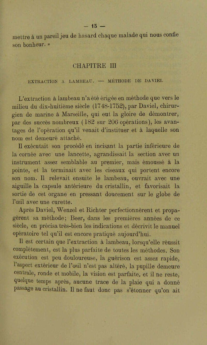 mettre à un pareil jeu de hasard chaque malade qui nous confie son bonheur.  CHAPITRE III EXTRACTION A LAMBEAU. — METHODE DE DAVIEL L'extraction à lambeau n'a été érigée en méthode que vers le milieu du dix-huitième siècle (1748-1752), par Daviel, chirur- gien de marine à Marseille, qui eut la gloire de démontrer, par des succès nombreux (182 sur 206 opérations), les avan- tages de l'opération qu'il venait d'instituer et à laquelle son nom est demeuré attaché. Il exécutait son procédé en incisant la partie inférieure de la cornée avec une lancette, agrandissait la section avec un instrument assez semblable au premier, mais émoussé à la pointe, et la terminait avec les ciseaux qui portent encore son nom. Il relevait ensuite le lambeau, ouvrait avec une aiguille la capsule antérieure du cristallin, et favorisait la sortie de cet organe en pressant doucement sur le globe de l'œil avec une curette. Après Daviel, Wenzel et Richter perfectionnèrent et propa- gèrent sa méthode; Beer, dans les premières années de ce siècle, en précisa très-bien les indications et décrivit le manuel opératoire tel qu'il est encore pratiqué aujourd'hui. Il est certain que l'extraction à lambeau, lorsqu'elle réussit complètement, est la plus parfaite de toutes les méthodes. Son exécution est peu douloureuse, la guérison est assez rapide, l'aspect extérieur de l'œil n'est pas altéré, la pupille demeure centrale, ronde et mobile, la vision est parfaite, et il ne reste, quelque temps après, aucune trace de la plaie qui a donné passage au cristallin. Il ne faut donc pas s'étonner qu'on ait