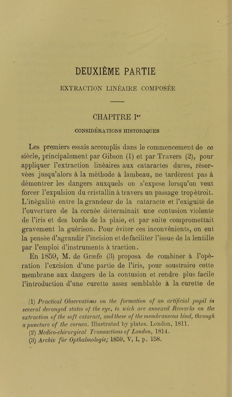 DEUXIÈME PARTIE EXTRACTION LINÉAIRE COMPOSÉE CHAPITRE I CONSIDÉRATIONS HISTORIQUES Les premiers essais accomplis dans le commencement de ce siècle, principalement par Gibson (1) et par Travers (2), pour appliquer l'extraction linéaires aux cataractes dures, réser- vées jusqu'alors à la méthode à lambeau, ne tardèrent pas à démontrer les dangers auxquels on s'expose lorsqu'on veut forcer l'expulsion du cristallin à travers un passage trop étroit. L'inégalité entre la grandeur de la cataracte et l'exiguité de l'ouverture de la cornée déterminait une contusion violente de l'iris et des bords de la plaie, et par suite compromettait gravement la guérison. Pour éviter ces inconvénients, on eut la pensée d'agrandir l'incision et de faciliter l'issue de la lentille par l'emploi d'instruments à traction. En 1859, M. de Grsefe (3) proposa de combiner à l'opé- ration l'excision d'une partie de l'iris, pour soustraire cette membrane aux dangers de la contusion et rendre plus facile l'introduction d'une curette assez semblable à la curette de (1) Pradical Observations on the formation of an artificial pupil in several deranged states of the eye, to wich are annexed Remarks on the extraction ofthe soft cataract, and thèse of the membraneous kind, through apuncture of the cornea. Illustrated by plates. London, 1811. (2) Medico-chirurgical Transactions of London, 1814. (3) Archiv fûr Opthalmologie; 1859, V, I, p. 158.