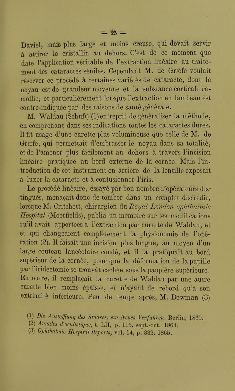 Daviel, mais plus large et moins creuse, qui devait servir à attirer le cristallin au dehors. C'est de ce moment que date l'application véritable de l'extraction linéaire au traite- ment des cataractes séniles. Cependant M. de Grœfe voulait réserver ce procédé à certaines variétés de cataracte, dont le noyau est de grandeur moyenne et la substance corticale ra- mollie, et particulièrement lorsque l'extraction en lambeau est contre-indiquée par des raisons de santé générale. M. Waldau (ScbLuft) (l) entreprit de généraliser la méthode, en comprenant dans ses indications toutes les cataractes dures. Il fit usage d'une curette plus volumineuse que celle de M. de Graefe, qui permettait d'embrasser le noyau dans sa totalité, et de l'amener plus facilement au dehors à travers l'incision linéaire pratiquée au bord externe de la cornée. Mais l'in- troduction de cet instrument en arrière de la lentille exposait à luxer la cataracte et à contusionner l'iris. Le procédé linéaire, essayé par bon nombre d'opérateurs dis- tingués, menaçait donc de tomber dans un complet discrédit, lorsque M. Critchett, chirurgien du Royal London oplithalmic Ilospital (Moorfields), publia un mémoire sur les modifications qu'il avait apportées à l'extraction par curette de Waldau, et et qui changeaient complètement la physionomie de l'opé- ration (2). Il faisait une incision plus longue, au moyen d'un large couteau lancéolaire coudé, et il la pratiquait au bord supérieur de la cornée, pour que la déformation de la pupille par l'iridectomie se trouvât cachée sous la paupière supérieure. En outre, il remplaçait la curette de Waldau par une autre curette bien moins épaisse, et n'ayant de rebord qu'à son extrémité inférieure. Peu de temps après, M. Bowman (3) (1) Die Auslôfflung des Staares, ein Neues Verfahren. Berlin, 1860. (2) Annales d'oculistique, t. LIT, p. 115, sept.-oct. 1864. (3) Ophthalmic HospitalReports, vol. 14, p. 332. 1865.