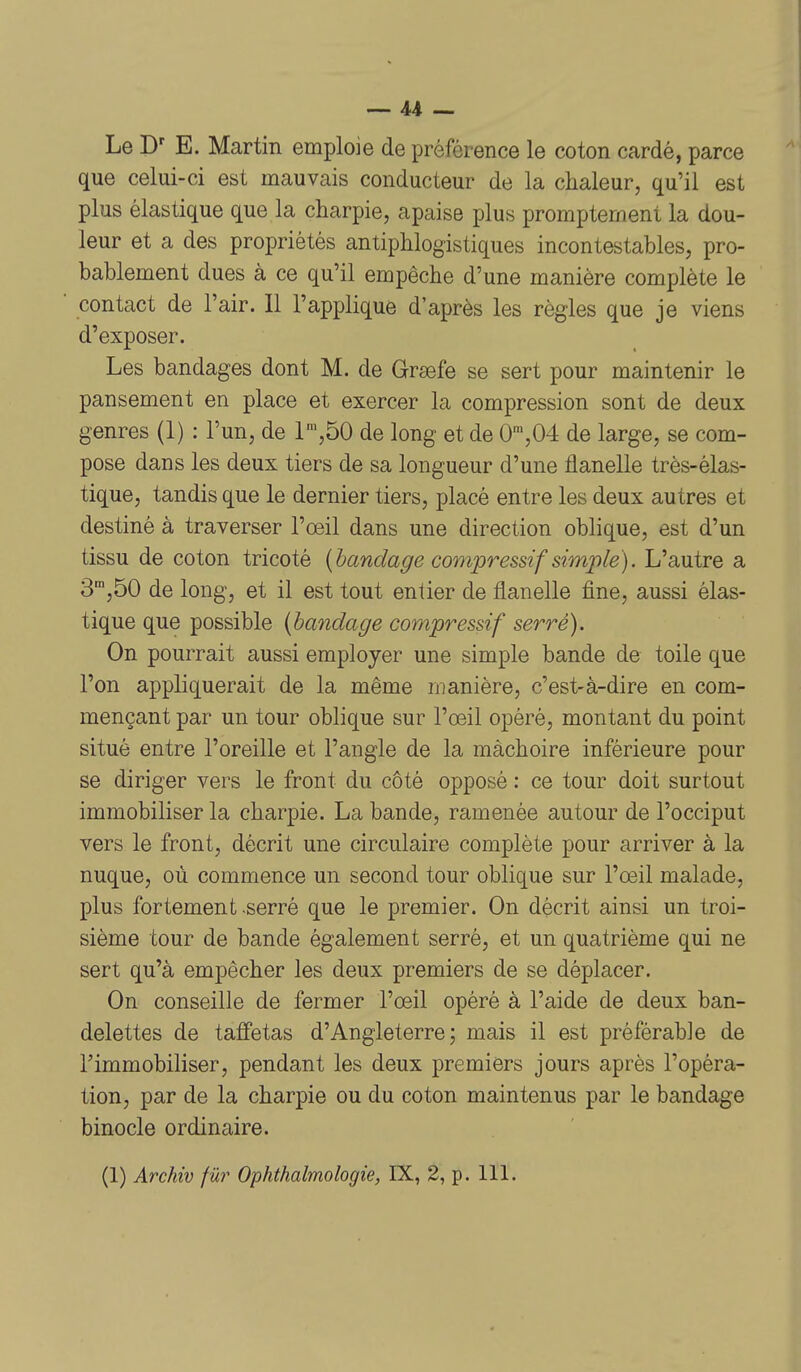 Le E. Martin emploie de préférence le coton cardé, parce que celui-ci est mauvais conducteur de la chaleur, qu'il est plus élastique que la charpie, apaise plus promptemeni la dou- leur et a des propriétés antiphlogistiques incontestables, pro- bablement dues à ce qu'il empêche d'une manière complète le contact de l'air. Il l'applique d'après les règles que je viens d'exposer. Les bandages dont M. de Grsefe se sert pour maintenir le pansement en place et exercer la compression sont de deux genres (1) : l'un, de r,50 de long et de 0',04 de large, se com- pose dans les deux tiers de sa longueur d'une flanelle très-élas- tique, tandis que le dernier tiers, placé entre les deux autres et destiné à traverser l'œil dans une direction oblique, est d'un tissu de coton tricoté {bandage compressif simjile). L'autre a 3',50 de long, et il est tout entier de flanelle fine, aussi élas- tique que possible {bandage compressif serré). On pourrait aussi employer une simple bande de toile que l'on appliquerait de la même manière, c'est-à-dire en com- mençant par un tour oblique sur l'œil opéré, montant du point situé entre l'oreille et l'angle de la mâchoire inférieure pour se diriger vers le front du côté opposé : ce tour doit surtout immobiliser la charpie. La bande, ramenée autour de l'occiput vers le front, décrit une circulaire complète pour arriver à la nuque, où commence un second tour oblique sur l'œil malade, plus fortement serré que le premier. On décrit ainsi un troi- sième tour de bande également serré, et un quatrième qui ne sert qu'à empêcher les deux premiers de se déplacer. On conseille de fermer l'œil opéré à l'aide de deux ban- delettes de taffetas d'Angleterre; mais il est préférable de l'immobiliser, pendant les deux premiers jours après l'opéra- tion, par de la charpie ou du coton maintenus par le bandage binocle ordinaire.