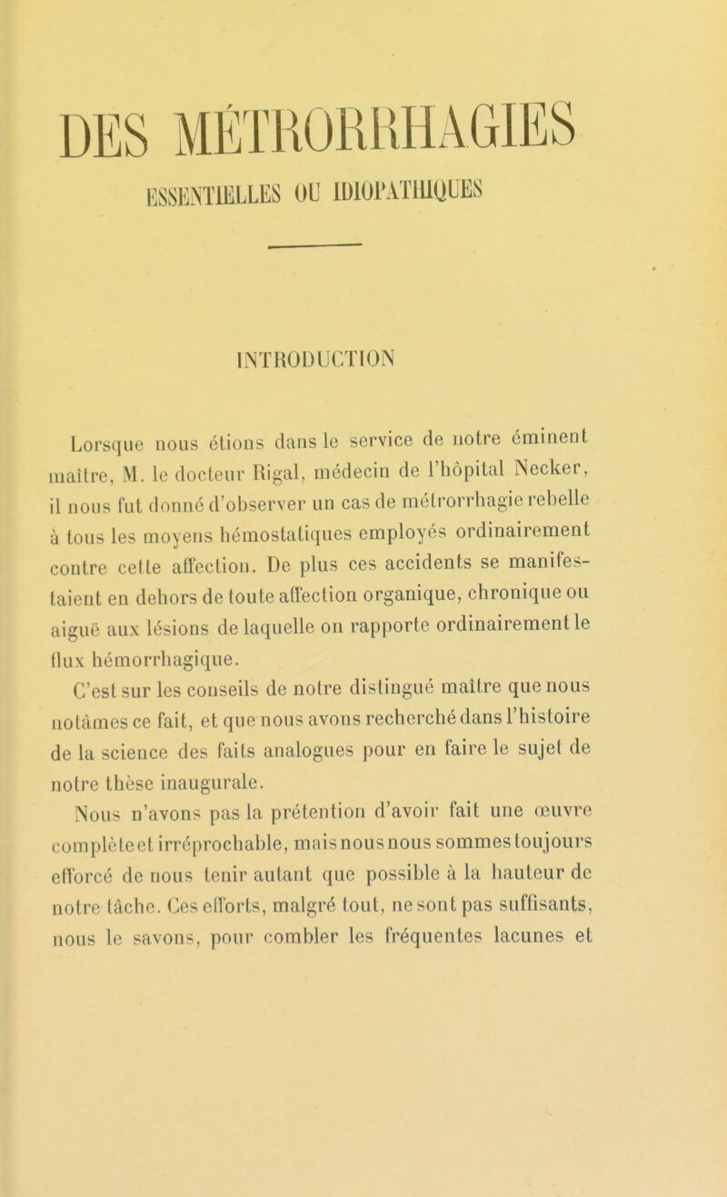 DES MÉTRORUHAGIES ESSENTIELLES OU IDlOPxVTlllQUES INTRODUCTION Lorsque nous étions dans le service de notre éminent maître, M. le docteur Rigal, médecin de l'hôpital Necker, il nous fut donné d'observer un cas de métrorrhagie rebelle à tous les moyens hémostatiques employés ordinairement contre cette affection. De plus ces accidents se manifes- taient en dehors de toute affection organique, chronique ou aiguë aux lésions de laquelle on rapporte ordinairement le (lux hémorrhagique. C'est sur les conseils de notre distingué maître que nous notâmes ce fait, et que nous avons recherché dans l'histoire de la science des faits analogues pour en faire le sujet de notre thèse inaugurale. Nous n'avons pas la prétention d'avoir fait une œuvre compté te et irréprochable, mais nous nous sommes toujours efTorcé de nous tenir autant que possible à la iiauteur de notre tâche. Ces efforts, malgré tout, ne sont pas suffisants, nous le savons, pour combler les fréquentes lacunes et