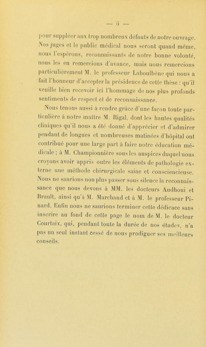 — 0 — pour suppléer aux trop nombreux défauts de notre ouvrage. Nos juges et le public médical nous seront; quand même, nous l'espérons, reconnaissants de notre bonne volonté, nous les en remercions d'avance, mais nous remercions particulièrement M. le professeur Laboulbène qui nous a fait l'honneur d'accepterla présidence de cette thèse : qu'il veuille bien recevoir ici l'hommage de nos plus profonds sentiments de respect et de reconnaissance. Nous tenons aussi à rendre grâce d'une façon toute par- ticulière à notre maître M. Rigal, dont les hautes quahtés cliniques qu'il nous a été donné d'apprécier et d'admirer pendant de longues et nombreuses matinées d'hôpital ont contribué pour une large part à faire notre éducation mé- dicale ; à M. Championnière sous les auspices duquel nous croyons avoir appris outre les éléments de pathologie ex- terne une méthode chirurgicale saine et consciencieuse. Nous ne saurions non plus passer sous silence la reconnais- sance que nous devons à MM. les docteurs Audhoui et Brault, ainsi qu'à M. Marchand et à M. le professeur Pi- nard. Enfin nous ne saurions terminer cette dédicace sans inscrire au fond de cette page le nom de M. le docteur Courtaix, qui, pendant toute la durée de nos étudc^ n'a pas un seul instant cessé de nous prodiguer ses meilleurs conseils.