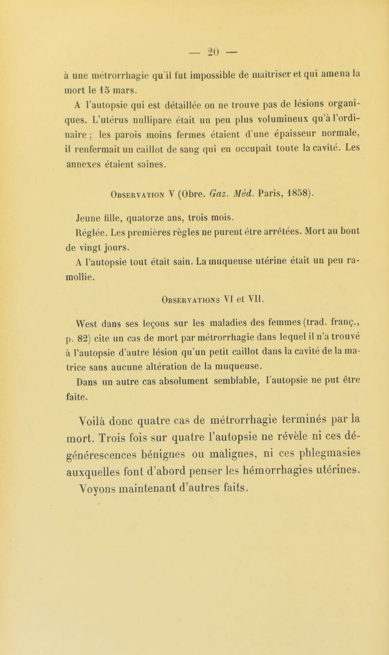 à une mélrorrhagie qu'il tut impossible de aiaitriser et qui amena la mort le i3 mars. A l'autopsie qui est détaillée on ne trouve pas de lésions organi- ques. L'utérus nullipare était un peu plus volumineux qu'à l'ordi- naire ; les parois moins fermes étaient d'une épaisseur normale, il renfermait un caillot de sang qui en occupait toute la cavité. Les annexes étaient saines. Observation V (Obre. Gaz. Méd. Paris, d858). Jeune fille, quatorze ans, trois mois. Réglée. Les premières règles ne purent être arrêtées. Mort au bout de vingt jours. A Tautopsie tout était sain. La muqueuse utérine était un peu ra- mollie. Observations VI et VII. West dans ses leçons sur les maladies des femmes (trad. franç., p. 82) cite un cas de mort par métrorrhagie dans lequel il n'a trouvé à l'autopsie d'autre lésion qu'un petit caillot dans la cavité de la ma- trice sans aucune altération de la muqueuse. Dans un autre cas absolument semblable, l'autopsie ne put être faite. Voilà donc quatre cas de métrorrhagie terminés par la mort. Trois fois sur quatre l'autopsie ne révèle ni ces dé- générescences bénignes ou malignes, ni ces phlegmasies auxquelles font d'abord penser les hémorrhagies utérines. Voyons maintenant d'autres faits.