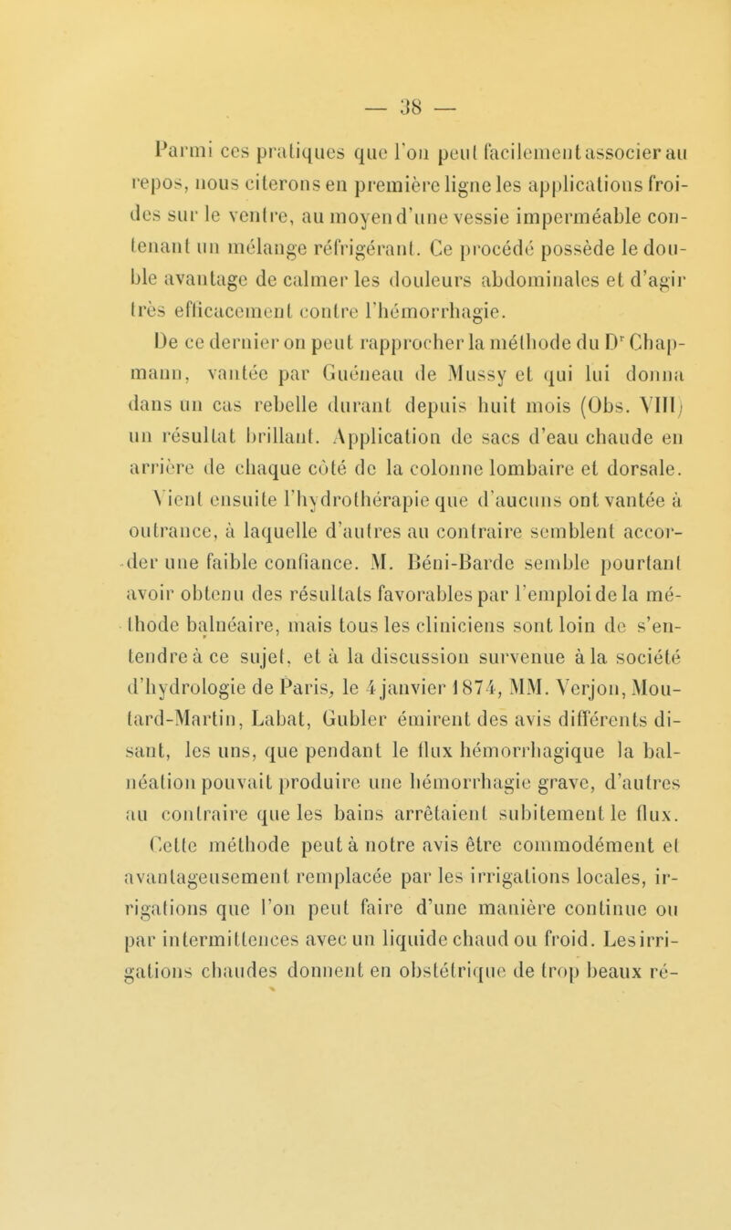 Parmi ces pratiques que l'on peul facilement associer au repos, nous citerons en première ligne les applications froi- des sur le ventre, au moyen d'une vessie imperméable con- tenant un mélange réfrigérant. Ce procédé possède le dou- ble avantage de calmer les douleurs abdominales et d'agir très eflicacement contre Thémorrhagie. De ce dernier on peut rapprocher la mélbode du D' Chap- mann, vantée par Guéneau de Mussy et qui lui donna dans un cas rebelle durant depuis huit mois (Obs. VIÏl; un résultat brillant. Application de sacs d'eau chaude en arrière de chaque coté de la colonne lombaire et dorsale. N ient ensuite l'hydrothérapie que d'aucuns ont vantée à outrance, à laquelle d'autres au contraire semblent accor- der une faible confiance. M. Béni-Barde semble pourtant avoir obtenu des résultats favorables par l'emploi de la mé- thode balnéaire, mais tous les cliniciens sont loin de s'en- tendre à ce sujet, et à la discussion survenue à la société d'hydrologie de Paris^ le 4 janvier 1874, MM. Verjon, Mou- tard-Martin, Labat, Gubler émirent des avis différents di- sant, les uns, que pendant le flux hémorrhagique la bal- néation pouvait produire une hémorrhagie grave, d'autres au contraire que les bains arrêtaient subitement le flux. Cette méthode peut à notre avis être commodément e( avantageusement remplacée par les irrigations locales, ir- rigations que l'on peut faire d'une manière continue ou par intermittences avec un liquide chaud ou froid. Les irri- gations chaudes donnent en obstétrique de trop beaux ré-