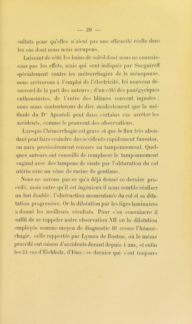 sultats pour qu'elles n'aient pas une elïicacité réelle dans les cas dont nous nous occupons. Laissant de côté les bains de soleil dont nous ne connais- sous pas les effets, mais qui sont indiqués par Sneguireff spécialement contre les métrorrhagies de la ménopause, nous arriverons à l'emploi de l'électricité. Ici nouveau dé- saccord de la part des auteurs ; d'un côté des panégyriques enthousiastes, de l'aulre des blâmes souvent injustes ; nous nous contenterons de dire modestement que la mé- thode du D' Aposloli peut dans certains cas arrêter les accidents, comme le prouvent des observations. Lorsque rhémorrhagie est grave et que le flux très abon- dautpeut faire craindre des accidents l apidement funestes, on aura provisoirement recours au tamponnement. Quel- ques auteurs ont conseillé de remplacer le tamponnement vaginal avec des tampons de ouate par l'obturation du col utérin avec un cône de racine de gentiane. Nous ne savons pas ce qu'a déjà donné ce dernier pro- cédé, mais outre qu'il est ingénieux il nous semble réaliser un but double : l'obstruction momentanée du col et sa dila- tation progressive. Or la dilatation par les tiges laminaires adonné les meilleurs résultats. Pour s'en convaincre il suffît de se rappeler notre observation XII où la dilatation employée comme moyen de diagnostic fît cesser l'hémor- rhagie, celle rapportée par Lyman de Boston, où le même procédé eut raison d'accidents durant depuis 1 ans, et enfin les 34 casd'l^ichholz, d'Iéna : ce derniei'qui s'est toujours