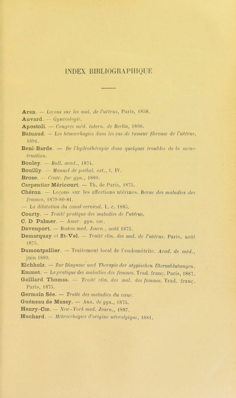 INDEX BIBLIOGRAPHIQUE Aran. — Lerons aur les mal. de Ihilérus, Paris, 18.i8. Auvard. — Gynécologie. Apostoli. — Congrès méd. intern. de Berlin, 1890. Batuaud. — Les hémorrhagies dans les cas de tumeur fibreuse de l'utérus, 1891. Beni-Barde. — De Vhrjdrothérapie dans quelques troubles de la )nens- lruatio)i. Bouley. — Bull, acnd., 1874. Bouilly. — Manuel de pathol. ext., t. IV. Brose. — Centr. fur gyn., 1889. Carpentier Méricourt. — Th. de Paris, 1875. Chéron. — Leçons sur les affections utérines. Revue des maladies des femmes, 1879-80-81. — La dilatation du canal cervical. L. c. 188ô. Courty. — Traité pratique des maladies de l'utérus. C. D Palmer. — Amer. gyn. soc. Davenport. — Boston med. Journ., août 1875. Demarquay et St-Vel. — Traité clin, des mal. de l'utérus. Paris, août 187;;. Dumontpallier. — Traitement local de Pendométrite. Acad. de méd., juin 1889. Eichholz. — ZurDiagnose und Thérapie der atypischen Uterusblutungen. Emmet. — Lapratique des maladies des femmes. Trad. franc. Paris, 1887. Gaillard Thomas. — Traité clin, des mal. des femmes. Trad. franc. Paris, 1875. Germain Sée. — Traité des maladies du cœur. Guéneau de Mussy. — Ann. de gyn., 1875. Henry-Cœ. — Nerv-York med. Journ., 1887. Huchard. — Métrorrhagies (Vorigine névralgique, 1881.