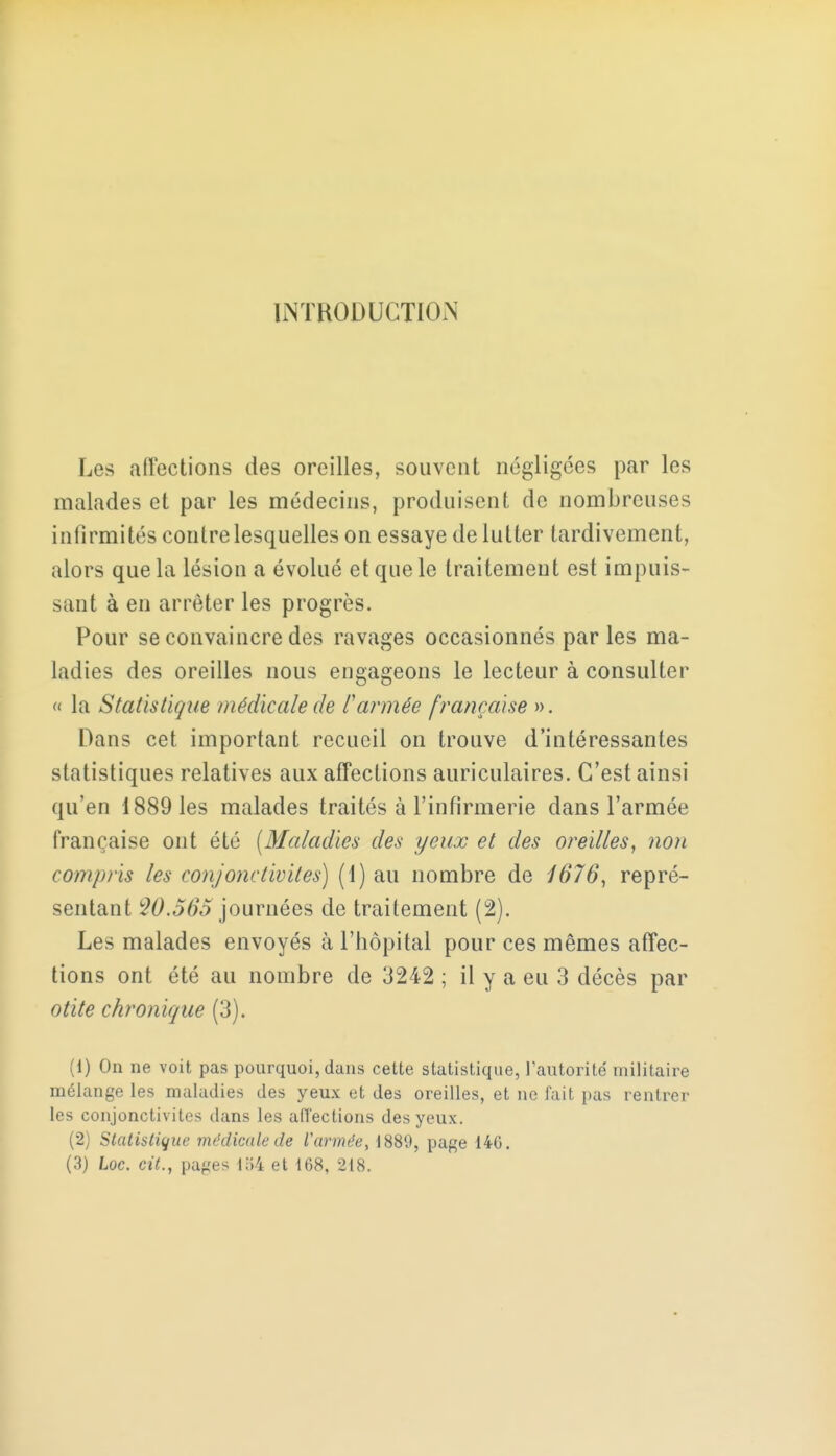 INTRODUCTION Les affections des oreilles, souvent négligées par les malades et par les médecins, produisent de nombreuses infirmités contre lesquelles on essaye de lutter tardivement, alors que la lésion a évolué et que le traitement est impuis- sant à en arrêter les progrès. Pour se convaincre des ravages occasionnés parles ma- ladies des oreilles nous engageons le lecteur à consulter « la Statistique médicale de l'armée française ». Dans cet important recueil on trouve d'intéressantes statistiques relatives aux affections auriculaires. C'est ainsi qu'en 1889 les malades traités à l'infirmerie dans l'armée française ont été (Maladies des yeux et des oreilles, non compris les conjonctivites) (1) au nombre de 1676, repré- sentant W.565 journées de traitement (2). Les malades envoyés à l'hôpital pour ces mêmes affec- tions ont été au nombre de 3242 ; il y a eu 3 décès par otite chronique (3). (1) On ne voit pas pourquoi, dans cette statistique, l'autorité' militaire mélange les maladies des yeux et des oreilles, et ne fait pas rentrer les conjonctivites dans les affections des yeux. (2) Statistique médicale de l'armée, 1889, page 146. (3) Loc. cit., pages 154 et 168, 218.
