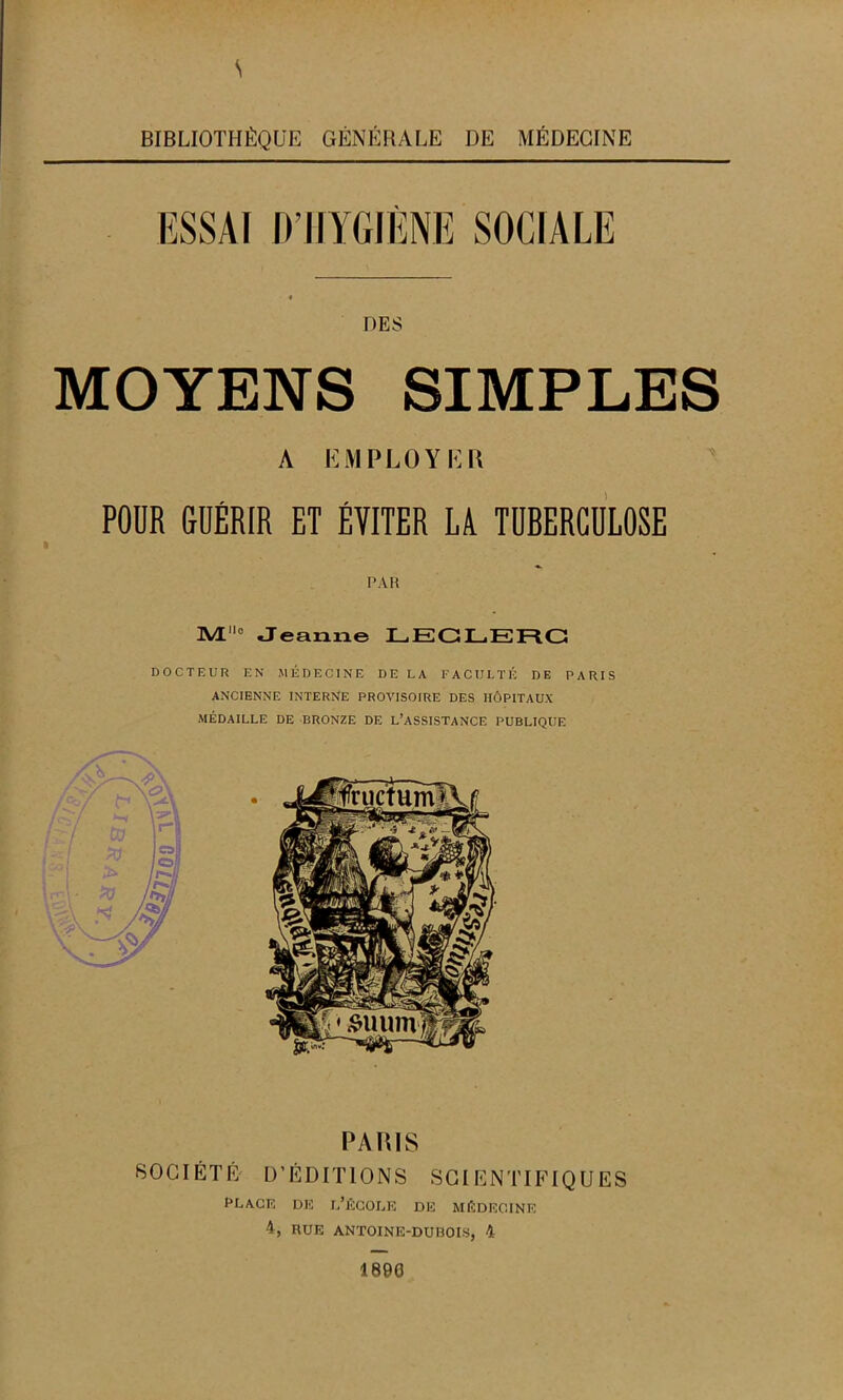 s BIBLIOTHÈQUE GÉNÉRALE DE MÉDECINE ESSAI IVHYGIÈNE SOCIALE DES MOYENS SIMPLES A EMPLOYER POUR GUÉRIR ET ÉVITER LA TUBERCULOSE PAR IM0 «Jeanne LECLERC DOCTEUR EN MÉDECINE DE LA FACULTÉ DE PARIS ANCIENNE INTERNE PROVISOIRE DES HÔPITAUX MÉDAILLE DE BRONZE DE L’ASSISTANCE PUBLIQUE PARIS SOCIÉTÉ D’ÉDITIONS SCIENTIFIQUES PLACE DE L’ÉCOLE DE MÉDECINE 4, RUE ANTOINE-DU ROIS, 4 1890