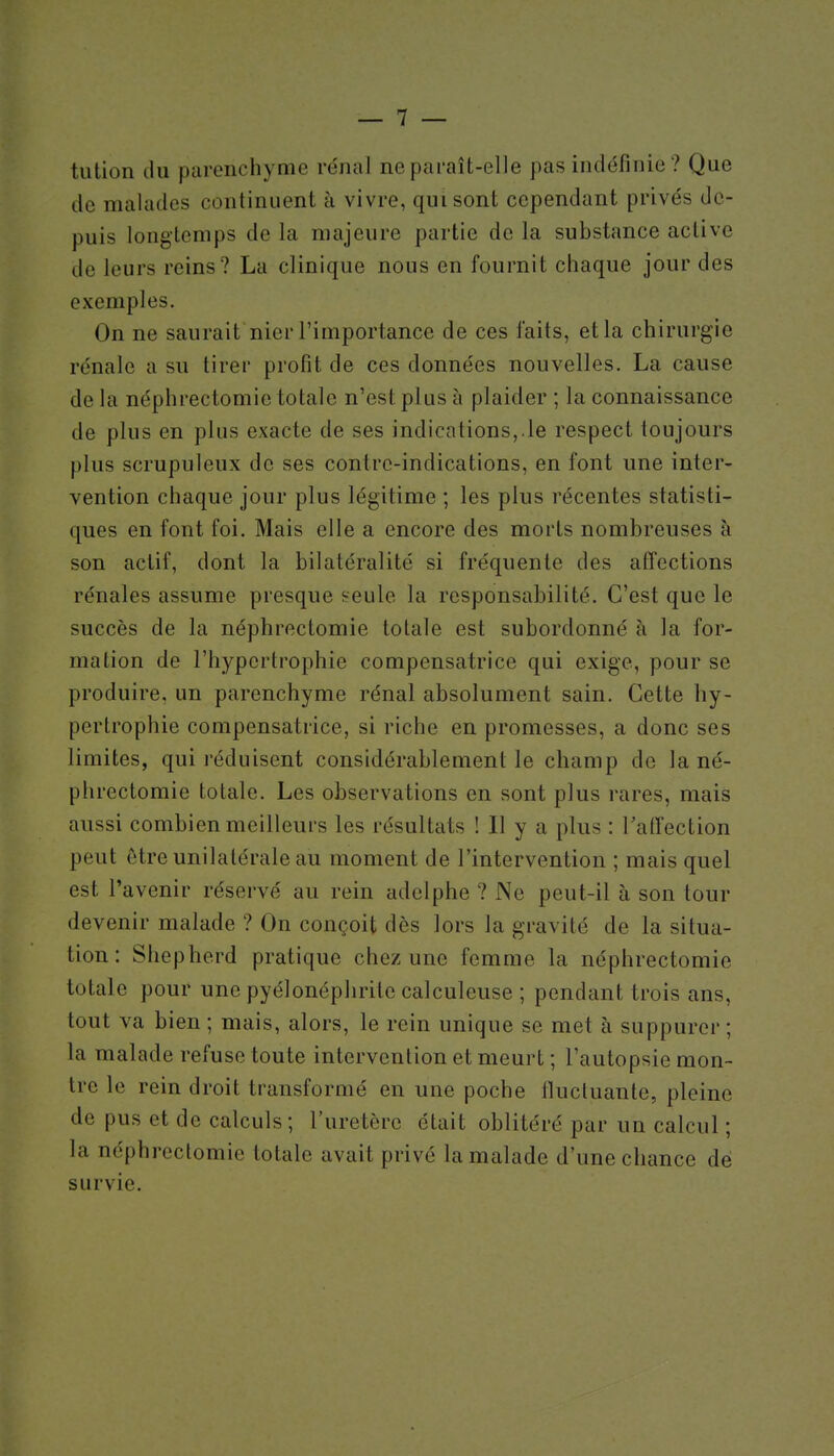 tution ilu parenchyme re'nal ne paraît-elle pas indéfinie? Que de malades continuent à vivre, qui sont cependant privés de- puis longtemps de la majeure partie de la substance active de leurs reins ? La clinique nous en fournit chaque jour des exemples. On ne saurait nier l'importance de ces faits, et la chirurgie rénale a su tirer profit de ces données nouvelles. La cause de la néphrectomie totale n'est plus à plaider ; la connaissance de plus en plus exacte de ses indications,.le respect toujours plus scrupuleux de ses contre-indications, en font une inter- vention chaque jour plus légitime ; les plus récentes statisti- ques en font foi. Mais elle a encore des morts nombreuses à son actif, dont la bilatéralité si fréquente des affections rénales assume presque seule la responsabilité. C'est que le succès de la néphrectomie totale est subordonné à la for- mation de l'hypertrophie compensatrice qui exige, pour se produire, un parenchyme rénal absolument sain. Cette hy- pertrophie compensatrice, si riche en promesses, a donc ses limites, qui réduisent considérablement le champ de la né- phrectomie totale. Les observations en sont plus rares, mais aussi combien meilleurs les résultats ! Il y a plus : l'affection peut être unilatérale au moment de l'intervention ; mais quel est l'avenir réservé au rein adelphe ? Ne peut-il à son tour devenir malade ? On conçoit dès lors la gravité de la situa- tion : Sliepherd pratique chez une femme la néphrectomie totale pour une pyélonéphrite calculeuse ; pendant trois ans, tout va bien ; mais, alors, le rein unique se met à suppurer ; la malade refuse toute intervention et meurt ; l'autopsie mon- tre le rein droit transformé en une poche Ilucluante, pleine de pus et de calculs ; l'uretère était oblitéré par un calcul ; la néphrectomie totale avait privé la malade d'une chance dé survie.