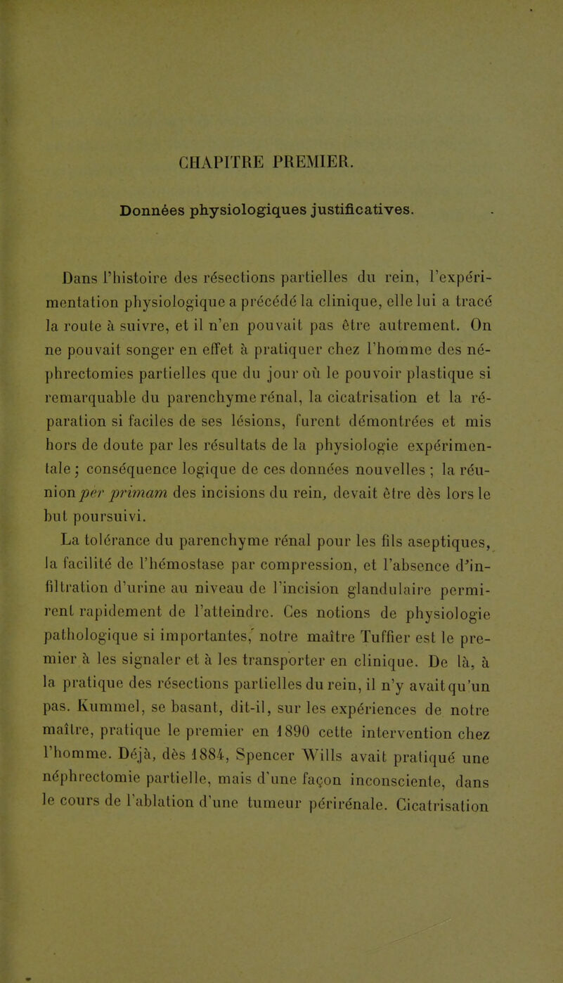 CHAPITRE PREMIER. Données physiologiques justificatives. Dans l'histoire dos résections partielles du rein, l'expe'ri- mentation physiologique a précédé la clinique, elle lui a tracé la route à suivre, et il n'en pouvait pas être autrement. On ne pouvait songer en effet à pratiquer chez l'homme des né- phrectomies partielles que du jour où le pouvoir plastique si remarquable du parenchyme rénal, la cicatrisation et la ré- paration si faciles de ses lésions, furent démontrées et mis hors de doute par les résultats de la physiologie expérimen- tale ; conséquence logique de ces données nouvelles ; la réu- nion primam des incisions du rein, devait être dès lors le but poursuivi. La tolérance du parenchyme rénal pour les fils aseptiques, la facilité de l'hémostase par compression, et l'absence d'in- filtration d'urine au niveau de l'incision glandulaire permi- rent rapidement de l'atteindre. Ces notions de physiologie pathologique si importantes,' notre maître Tuffier est le pre- mier h les signaler et à les transporter en clinique. De là, à la pratique des résections partielles du rein, il n'y avaitqu'un pas. Kummel, se basant, dit-il, sur les expériences de notre maître, pratique le premier en 1890 cette intervention chez l'homme. Déjà, dès 1884, Spencer Wills avait pratiqué une néphrectomie partielle, mais d'une façon inconsciente, dans le cours de l'ablation d'une tumeur périrénale. Cicatrisation