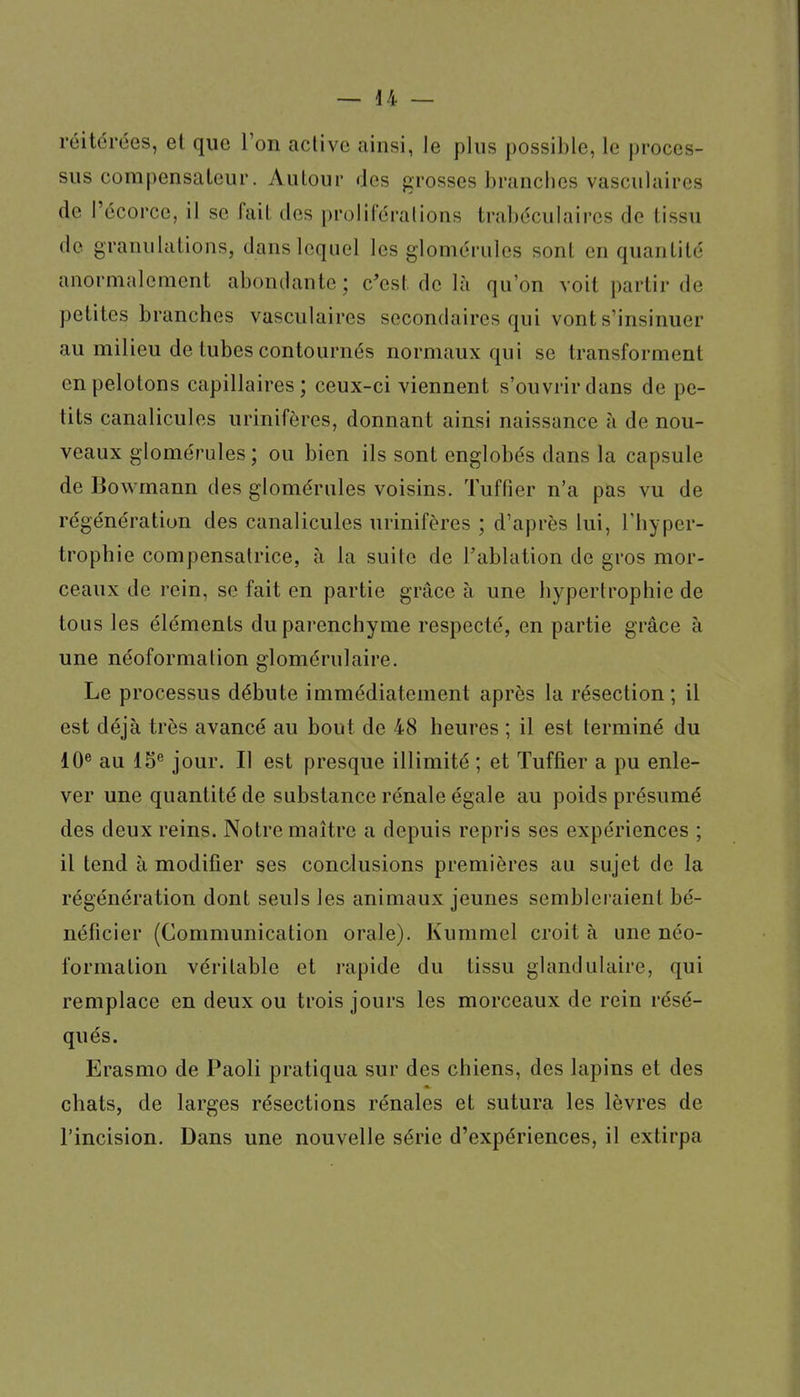 réitérées, et que l'on aclive ainsi, Je plus possible, le proces- sus compensateur. Autour des grosses branches vasculaires de l'écorce, il se fait des proliféralions trabéculaires de tissu de granulations, dans lequel les glomérules sont en quantité anormalement abondante ; c'est de là qu'on voit partir de petites branches vasculaires secondaires qui vont s'insinuer au milieu de tubes contournés normaux qui se transforment en pelotons capillaires; ceux-ci viennent s'ouvrir dans de pe- tits canalicules urinifères, donnant ainsi naissance à de nou- veaux glomérules; ou bien ils sont englobés dans la capsule de Bowmann des glomérules voisins. Tuffier n'a pas vu de régénération des canalicules urinifères ; d'après lui, l'hyper- tropbie compensatrice, à la suite de l'ablation de gros mor- ceaux de rein, se fait en partie grâce à une hypertrophie de tous les éléments du parenchyme respecté, en partie grâce à une néoformation glomérulaire. Le processus débute immédiatement après la résection ; il est déjà très avancé au bout de 48 heures ; il est terminé du 10® au IS® jour. Il est presque illimité ; et Tuffier a pu enle- ver une quantité de substance rénale égale au poids présumé des deux reins. Notre maître a depuis repris ses expériences ; il tend à modifier ses condusions premières au sujet de la régénération dont seuls les animaux jeunes sembleraient bé- néficier (Communication orale). Kummel croit à une néo- formation véritable et rapide du tissu glandulaire, qui remplace en deux ou trois jours les morceaux de rein résé- qués. Erasmo de Paoli pratiqua sur des chiens, des lapins et des chats, de larges résections rénales et sutura les lèvres de l'incision. Dans une nouvelle série d'expériences, il extirpa