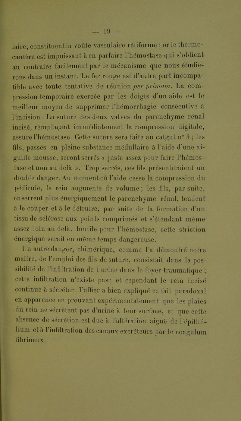 — 11) ~ laii'C, conslilucnthi voûte vasculaire rcliforme ; or le thermo- caiilèi'c est impuissant à en paiTaire l'hémostase qui s'obtient au conlraire facilement par le mécanisme que nous étudie- rons dans un instant. Le fer rouge est d'autre part incompa- tible avec toute tentative de réunion pe)' primam, La com- pression temporaire exercée par les doigls d'un aide est le meilleur moyen de supprimer l'hémorrhagie consécutive à rincision . La suture des deux valves du parenchyme rénal incisé, remplaçant immédiatement la compression digitale, assure l'hémostase. Cette suture sera faite au catgut n° 3 ; les fils, passés en pleine substance médullaire à l'aide d'une ai- guille mousse, seront serrés « juste assez pour faire l'hémos- tase et non au delà ». Trop serrés, ces fils présenteraient un double danger. A.u moment où l'aide cesse la compression du pédicule, le rein augmente de volume ; les fils, par suite, enserrent plus énergiquement le parenchyme rénal, tendent à le couper et à le détruire, par suite de la formation d'un tissu de sclérose aux points comprimés et s'étcndant même assez loin au delà. Inutile pour l'hémostase, cette striction énergique serait en môme temps dangereuse. Un autre danger, chimérique, comme l'a démontré notre maître, de l'emploi des fils de suture, consistait dans la pos- sibilité de l'infiltration de l'urine dans le foyer traumalique ; cette infiltration n'existe pas; et cependant le rein incisé continue à sécréter. Tuffier a bien expliqué ce fait paradoxal en apparence en prouvant expérimentalement que les plaies du rein ne sécrètent pas d'urine à leur surface, et que cette absence de sécrétion est due à l'altération aiguë de l'épilhé- lium et à l'infiltration des canaux excréteurs par le coagulum tibi'inciix.