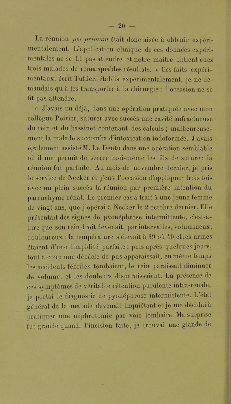 La réunion per primam était donc aisée à obtenir expéri- mentalement. L'application clinique de ces données expéri- mentales ne se fit pas attendre et notre maître obtient chez trois malades de remarquables résultats. « Ces faits expéri- mentaux, écrit Tuffier, établis expérimentalement, je ne de- mandais qu'à les transporter à la chirurgie : l'occasion ne se fit pas attendre. « J'avais pu déjà, dans une opération pratiquée avec mon collègue Poirier, suturer avec succès une cavité anfractueuse du rein et du bassinet contenant des calculs ; malheureuse- ment la malade succomba d'intoxication iodoformée. J'avais également assisté M. Le Dentu dans une opération semblable où il me permit de serrer moi-môme les fils de suture ; la réunion fut parfaite. Au mois de novembre dernier, je pris le service de Necker et j'eus l'occasion d'appliquer trois fois avec un plein succès la réunion par première intention du parenchyme rénal. Le premier casa trait à une jeune femme de vingt ans, que j'opérai à Necker le 2 octobre dernier. Elle présentait des signes de pyonéphrose intermittente, c'est-à- dire que son rein droit devenait, par intervalles, volumineux, douloureux : la température s'élevait à. 39 où 40 et les urines étaient d'une limpidité parfaite; puis après quelques jours, tout à coup une débâcle de pus apparaissait, en même temps les accidents fébriles tombaient, le rein paraissait diminuer de volume, et les douleurs disparaissaient. En présence de ces symptômes de véritable rétention purulente intra-rénale, je portai le diagnostic de pyonéphrose intermittente. L'état général de la malade devenait inquiétant et je me décidai à pratiquer une néphrotomie par voie lombaire. Ma surprise fut grande quand, l'incision faite, je trouvai une glande de