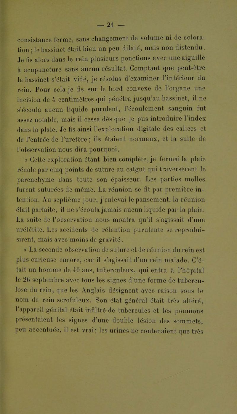 consistance ferme, sans changement de volume ni de colora- tion; le bassinet était bien un peu dilaté, mais non distendu. Je fis alors dans le rein plusieurs ponctions avec une aiguille à acupuncture sans aucun résultat. Comptant que peut-être le bassinet s'était vidé, je résolus d'examiner l'intérieur du rein. Pour cela je fis sur le bord convexe de Torgane une incision de 4 centimètres qui pénétra jusqu'au bassinet, il ne s'écoula aucun liquide purulent, l'écoulement sanguin fut assez notable, mais il cessa dès que je pus introduire l'index dans la plaie. Je fis ainsi l'exploration digitale des calices et de l'entrée de l'uretère ; ils étaient normaux, et la suite de l'observation nous dira pourquoi. (( Cette exploration étant bien complète, je fermai la plaie rénale par cinq points de suture au catgut qui traversèrent le parenchyme dans toute son épaisseur. Les parties molles furent suturées de même. La réunion se fit par première in- tention. Au septième jour, j'enlevai le pansement, la réunion était parfaite, il ne s'écoula jamais aucun liquide par la plaie. La suite de l'observation nous montra qu'il s'agissait d'une urétérile. Les accidents de rétention purulente se reprodui- sirent, mais avec moins de gravité. « La seconde observation de suture et de réunion du rein est plus curieuse encore, car il s'agissait d'un rein malade. C'é- tait un homme de 40 ans, tuberculeux, qui entra à Phôpital le 26 septembre avec tous les signes d'une forme de tubercu- lose du rein, que les Anglais désignent avec raison sous le nom de rein scrofuleux. Son état général était très altéré, l'appareil génital était infiltré de tubercules et les poumons présentaient les signes d'une double lésion des sommets, peu accentuée, il est vrai; les urines ne contenaient que très