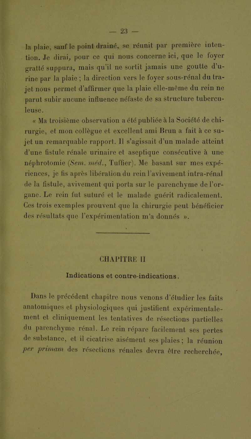hi plaie, suiiflc point tirainé, se réunit par première inten- tion. Je (lirais pour ce qui nous concerne ici, que le foyer gratté suppura, mais qu'il ne sortit jamais une goutte d'u- rine par la plaie ; la direction vers le foyer sous-rénal du tra- jet nous permet d'affirmer que la plaie elle-même du rein ne parut subir aucune influence néfaste de sa structure tubercu- leuse. « Ma troisième observation a été publiée à la Société de chi- rurgie, et mon collègue et excellent ami Brun a fait à ce su- jet un remarquable rapport. Il s'agissait d'un malade atteint d'une fistule rénale urinaire et aseptique consécutive à une néphrotomie {Sem. méd.^ ïuffier). Me basant sur mes expé- riences, je fis après libération du rein l'avivement intra-rénal de la fistule, avivement qui porta sur le parenchyme de l'or- gane. Le rein fut suturé et le malade guérit radicalement. Ces trois exemples prouvent que la chirurgie peut bénéficier des résultats que l'expérimentation m'a donnés ». CHAPITRE II Indications et contre-indications. Dans le précédent chapitre nous venons d'étudier les faits anatomiques et physiologiques qui justifient expérimentale- ment et cl iniquement les tentatives de résections partielles (lu parenchyme rénal. Le rein répare facilement ses pertes de substance, et il cicatrise aisément ses plaies ; la réunion per prima7n des résections rénales devra être recherchée,