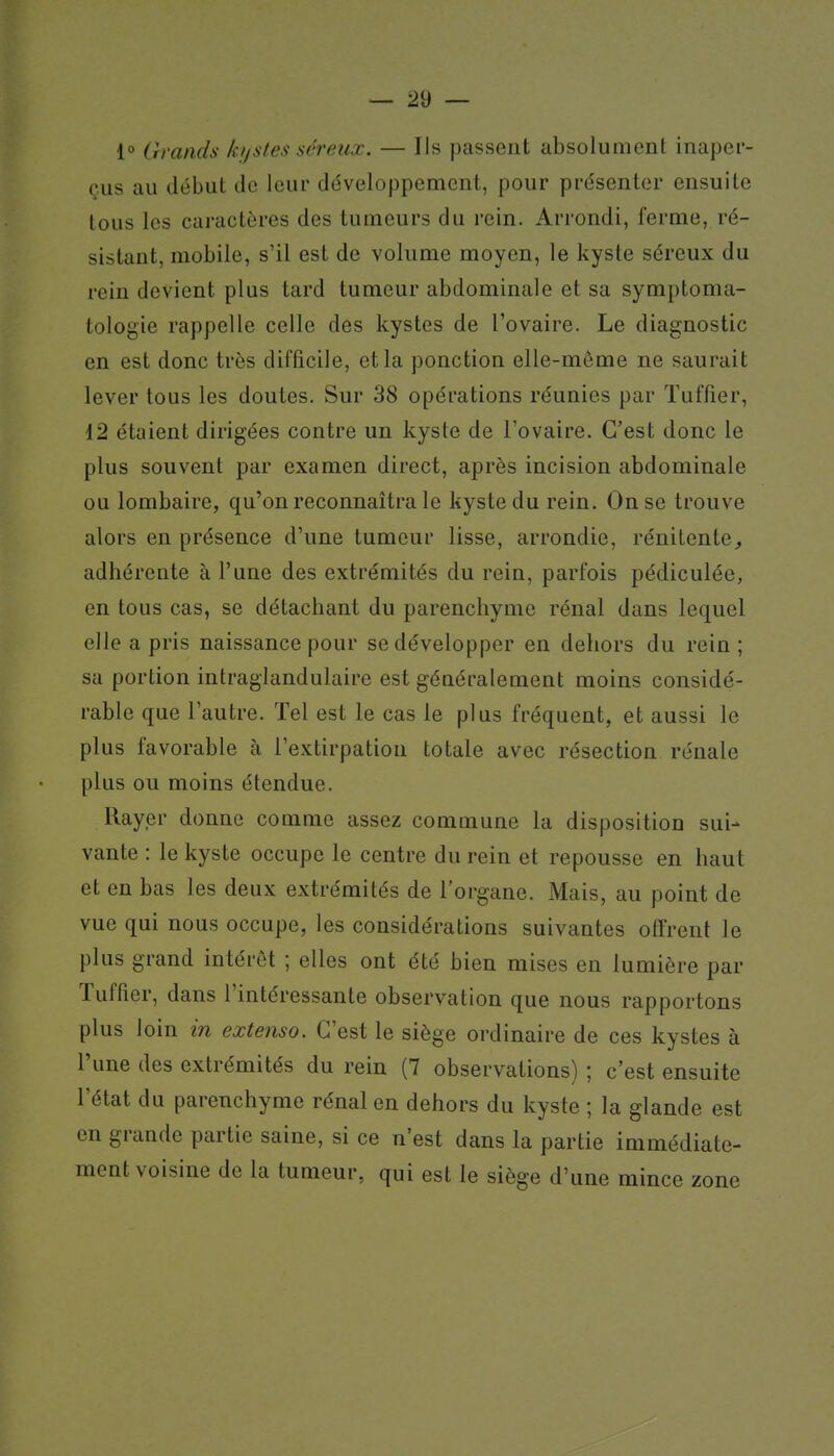 1° Grands kijstes séreux. — Ils passent absolument inaper- çus au début de leur développement, pour présenter ensuite tous les caractères des tumeurs du rein. Arrondi, ferme, ré- sistant, mobile, s'il est de volume moyen, le kyste séreux du rein devient plus tard tumeur abdominale et sa symptoma- tologie rappelle celle des kystes de l'ovaire. Le diagnostic en est donc très difficile, et la ponction elle-même ne saurait lever tous les doutes. Sur 38 opérations réunies par Tuffier, 12 étaient dirigées contre un kyste de l'ovaire. C'est donc le plus souvent par examen direct, après incision abdominale ou lombaire, qu'on reconnaîtra le kyste du rein. On se trouve alors en présence d'une tumeur lisse, arrondie, rénitente^ adhérente à l'une des extrémités du rein, parfois pédiculée, en tous cas, se détachant du parenchyme rénal dans lequel elle a pris naissance pour se développer en dehors du rein; sa portion intraglandulaire est généralement moins considé- rable que l'autre. Tel est le cas le plus fréquent, et aussi le plus favorable à l'extirpation totale avec résection rénale plus ou moins étendue. Rayer donne comme assez commune la disposition sui- vante : le kyste occupe le centre du rein et repousse en haut et en bas les deux extrémités de l'organe. Mais, au point de vue qui nous occupe, les considérations suivantes offrent le plus grand intérêt ; elles ont été bien mises en lumière par Tuffier, dans l'intéressante observation que nous rapportons plus loin in extenso. C'est le siège ordinaire de ces kystes à l'une des extrémités du rein (7 observations) ; c'est ensuite l'état du parenchyme rénal en dehors du kyste ; la glande est en grande partie saine, si ce n'est dans la partie immédiate- ment voisine de la tumeur, qui est le siège d'une mince zone