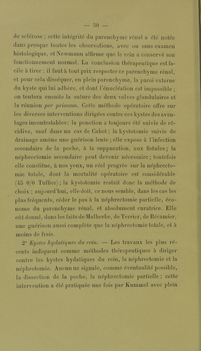 de sclérose; celte intégrilé du parenchyme rénal a élé nolée dans presque toutes les observations, avec ou sans examen histologique, et Newmann affirme que le rein a conservé son fonctionnement normal. La conclusion thérapeutique est fa- cile à tirer : il faut à tout prix respecter ce parenchyme rénal, el pour cela disséquer, en plein parenchyme, la paroi externe du kyste qui lui adhère, et dont Ténucléation est impossible ; on tentera ensuite la suture des deux valves glandulaires et la réunion 'per primam. Cette méthode opératoire offre sur les diverses interventions dirigées contre ces kystes des avan- tages incontestables: la ponction a toujours élé suivie de ré- cidive, sauf dans un cas de Cabot ; la kystolomie suivie de drainage amène une guérison lente ; elle expose à Tinfection secondaire de la poche, à la suppuration, aux fistules; la néphrectomie secondaire peut devenir nécessaire; toutefois elle constitue, à nos yeux, un réel progrès sur la néphrecto- mie totale, dont la mortalité opératoire est considérable (45 0/0 Tuffier) ; la kystolomie restait donc la méthode de choix ; aujourd'hui^ elle doit, ce nous semble, dans les cas les plus fréquents, céder le pas à la néphrectomie partiellcj éco- nome du parenchyme rénal, et absolument curatrice. Elle eût donné, dans les faits de Malherbe, de Terrier, de Récamier, une guérison aussi complète que la néphrectomie totale, et à moins de frais. 2° Kystes hydatiques du rein. — Les travaux les plus ré- cents indiquent comme méthodes thérapeutiques à diriger contre les kystes hydatiques du rein, la néphrectomie et la néphrotomie. Aucun ne signale, comme éventualité possible, la dissection de la poche, la néphrectomie partielle ; cette intervention a été pratiquée une fois par Kummel avec plein